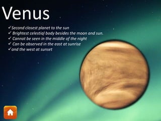 Venus
Second closest planet to the sun
 Brightest celestial body besides the moon and sun.
 Cannot be seen in the middle of the night
 Can be observed in the east at sunrise
and the west at sunset
 