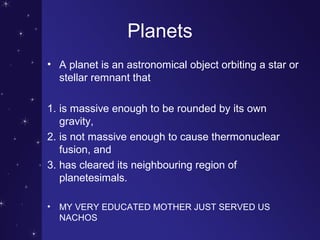 Planets
• A planet is an astronomical object orbiting a star or
stellar remnant that
1. is massive enough to be rounded by its own
gravity,
2. is not massive enough to cause thermonuclear
fusion, and
3. has cleared its neighbouring region of
planetesimals.
• MY VERY EDUCATED MOTHER JUST SERVED US
NACHOS
 