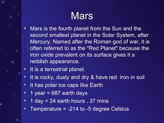 Mars
• Mars is the fourth planet from the Sun and the
second smallest planet in the Solar System, after
Mercury. Named after the Roman god of war, it is
often referred to as the "Red Planet" because the
iron oxide prevalent on its surface gives it a
reddish appearance.
• It is a terrestrial planet.
• It is rocky, dusty and dry & have red iron in soil
• It has polar ice caps like Earth
• 1 year = 687 earth days
• 1 day = 24 earth hours , 37 mins
• Temperature = -214 to -5 degree Celsius
 