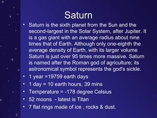 Saturn
• Saturn is the sixth planet from the Sun and the
second-largest in the Solar System, after Jupiter. It
is a gas giant with an average radius about nine
times that of Earth. Although only one-eighth the
average density of Earth, with its larger volume
Saturn is just over 95 times more massive. Saturn
is named after the Roman god of agriculture; its
astronomical symbol represents the god's sickle.
• 1 year =19759 earth days
• 1 day = 10 earth hours, 39 mins
• Temperature = -178 degree Celsius
• 52 moons - latest is Titan
• 7 flat rings made of ice , rocks & dust.
 
