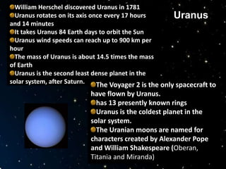 William Herschel discovered Uranus in 1781
Uranus rotates on its axis once every 17 hours
and 14 minutes
It takes Uranus 84 Earth days to orbit the Sun
Uranus wind speeds can reach up to 900 km per
hour
The mass of Uranus is about 14.5 times the mass
of Earth
Uranus is the second least dense planet in the
solar system, after Saturn. The Voyager 2 is the only spacecraft to
have flown by Uranus.
has 13 presently known rings
Uranus is the coldest planet in the
solar system.
The Uranian moons are named for
characters created by Alexander Pope
and William Shakespeare (Oberan,
Titania and Miranda)
Uranus
 
