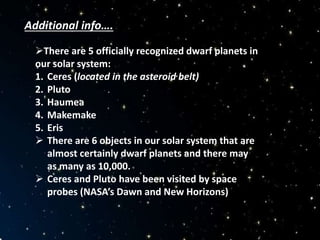 Additional info….
There are 5 officially recognized dwarf planets in
our solar system:
1. Ceres (located in the asteroid belt)
2. Pluto
3. Haumea
4. Makemake
5. Eris
 There are 6 objects in our solar system that are
almost certainly dwarf planets and there may
as many as 10,000.
 Ceres and Pluto have been visited by space
probes (NASA’s Dawn and New Horizons)
 