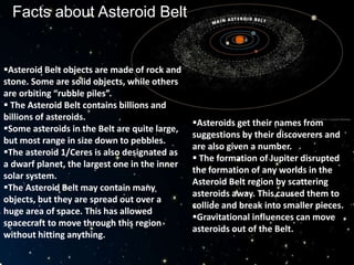 Facts about Asteroid Belt
Asteroid Belt objects are made of rock and
stone. Some are solid objects, while others
are orbiting “rubble piles”.
 The Asteroid Belt contains billions and
billions of asteroids.
Some asteroids in the Belt are quite large,
but most range in size down to pebbles.
The asteroid 1/Ceres is also designated as
a dwarf planet, the largest one in the inner
solar system.
The Asteroid Belt may contain many
objects, but they are spread out over a
huge area of space. This has allowed
spacecraft to move through this region
without hitting anything.
Asteroids get their names from
suggestions by their discoverers and
are also given a number.
 The formation of Jupiter disrupted
the formation of any worlds in the
Asteroid Belt region by scattering
asteroids away. This caused them to
collide and break into smaller pieces.
Gravitational influences can move
asteroids out of the Belt.
 