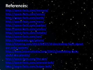 References:
http://space-facts.com/mercury/
http://space-facts.com/venus/
http://space-facts.com/earth/
http://space-facts.com/mars/
http://space-facts.com/jupiter/
http://space-facts.com/uranus/
http://space-facts.com/netune/
http://space-facts.com/sun/
http://theplanets.org/saturn/
http://listverse.com/2013/04/27/10-fascinating-facts-about-
our-solar-system/
http://www.universetoday.com/33415/interesting-facts-
about-the-planets/
http://space-facts.com/the-sun/
http://space-facts.com/asteroid-belt/
http://space-facts.com/kuiper-belt/
 