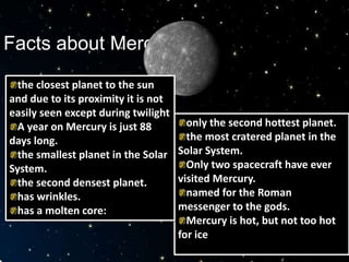 Facts about Mercury
only the second hottest planet.
the most cratered planet in the
Solar System.
Only two spacecraft have ever
visited Mercury.
named for the Roman
messenger to the gods.
Mercury is hot, but not too hot
for ice
the closest planet to the sun
and due to its proximity it is not
easily seen except during twilight
A year on Mercury is just 88
days long.
the smallest planet in the Solar
System.
the second densest planet.
has wrinkles.
has a molten core:
 