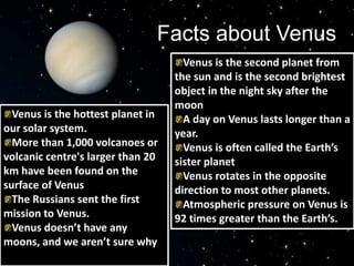 Facts about Venus
Venus is the second planet from
the sun and is the second brightest
object in the night sky after the
moon
A day on Venus lasts longer than a
year.
Venus is often called the Earth’s
sister planet
Venus rotates in the opposite
direction to most other planets.
Atmospheric pressure on Venus is
92 times greater than the Earth’s.
Venus is the hottest planet in
our solar system.
More than 1,000 volcanoes or
volcanic centre's larger than 20
km have been found on the
surface of Venus
The Russians sent the first
mission to Venus.
Venus doesn’t have any
moons, and we aren’t sure why
 