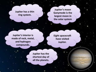 Jupiter’s moon
Ganymede is the
largest moon in
the solar system
Jupiter’s interior is
made of rock, metal,
and hydrogen
compounds.
Jupiter has a thin
ring system.
Eight spacecraft
have visited
Jupiter.
Jupiter has the
shortest day of
all the planets.
 