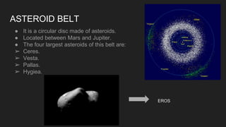 ASTEROID BELT
● It is a circular disc made of asteroids.
● Located between Mars and Jupiter.
● The four largest asteroids of this belt are:
➢ Ceres.
➢ Vesta.
➢ Pallas.
➢ Hygiea.
EROS
 