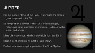 JUPITER
It is the biggest planet of the Solar System and the closest
gaseous planet to the Sun.
Its composition is similar to the Sun´s one: hydrogen,
helium and small quantities of ammonia, methane, water
steam and others.
It has planetary rings, which are invisible from the Earth.
It has a lot of satellites, at least, 67 are known.
Fastest rotation among the planets of the Solar System.
 