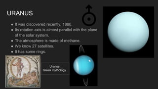 URANUS
● It was discovered recently, 1880.
● Its rotation axis is almost parallel with the plane
of the solar system.
● The atmosphere is made of methane.
● We know 27 satellites.
● It has some rings.
Uranus
Greek mythology
 