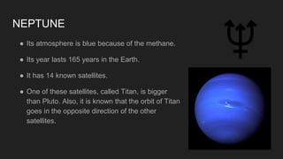 NEPTUNE
● Its atmosphere is blue because of the methane.
● Its year lasts 165 years in the Earth.
● It has 14 known satellites.
● One of these satellites, called Titan, is bigger
than Pluto. Also, it is known that the orbit of Titan
goes in the opposite direction of the other
satellites.
 