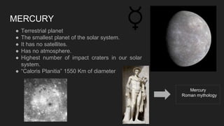 MERCURY
● Terrestrial planet
● The smallest planet of the solar system.
● It has no satellites.
● Has no atmosphere.
● Highest number of impact craters in our solar
system.
● “Caloris Planitia” 1550 Km of diameter
Mercury
Roman mythology
 