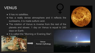 VENUS
● It has no satellites.
● Has a really dense atmosphere and it reflects the
sunbeams, it is made sulfuric acid.
● The rotation of Venus is inverse from the rest of the
planets and slower, 1 day on Venus is equal to 240
days on Earth.
● It is called the “Morning or Evening Star”.
Venus
Roman mythology
 