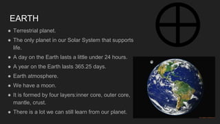 EARTH
● Terrestrial planet.
● The only planet in our Solar System that supports
life.
● A day on the Earth lasts a little under 24 hours.
● A year on the Earth lasts 365.25 days.
● Earth atmosphere.
● We have a moon.
● It is formed by four layers:inner core, outer core,
mantle, crust.
● There is a lot we can still learn from our planet.
 