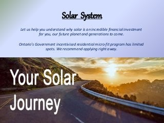 Solar System
Let us help you understand why solar is an incredible financial investment
for you, our future planet and generations to come.
Ontario’s Government incentivised residential micro-fit program has limited
spots. We recommend applying right away.
 