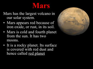 Mars has the largest volcano in
our solar system.
• Mars appears red because of
iron oxide, or rust, in its soil.
• Mars is cold and fourth planet
from the sun. It has two
moons.
• It is a rocky planet. Its surface
is covered with red dust and
hence called red planet
Mars
 