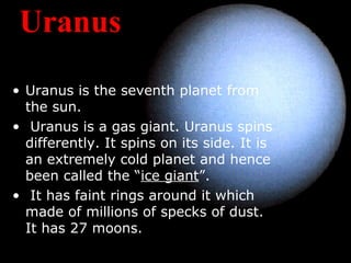 Uranus
• Uranus is the seventh planet from
the sun.
• Uranus is a gas giant. Uranus spins
differently. It spins on its side. It is
an extremely cold planet and hence
been called the “ice giant”.
• It has faint rings around it which
made of millions of specks of dust.
It has 27 moons.
 