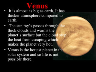 Venus• It is almost as big as earth. It has
thicker atmosphere compared to
earth.
• The sun ray’s passes through the
thick clouds and warms the
planet’s surface but the cloud stop
the heat from escaping which
makes the planet very hot.
• Venus is the hottest planet in the
solar system and so life is not
possible there.
 