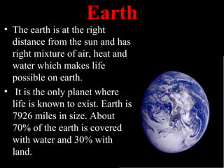 Earth
• The earth is at the right
distance from the sun and has
right mixture of air, heat and
water which makes life
possible on earth.
• It is the only planet where
life is known to exist. Earth is
7926 miles in size. About
70% of the earth is covered
with water and 30% with
land.
 