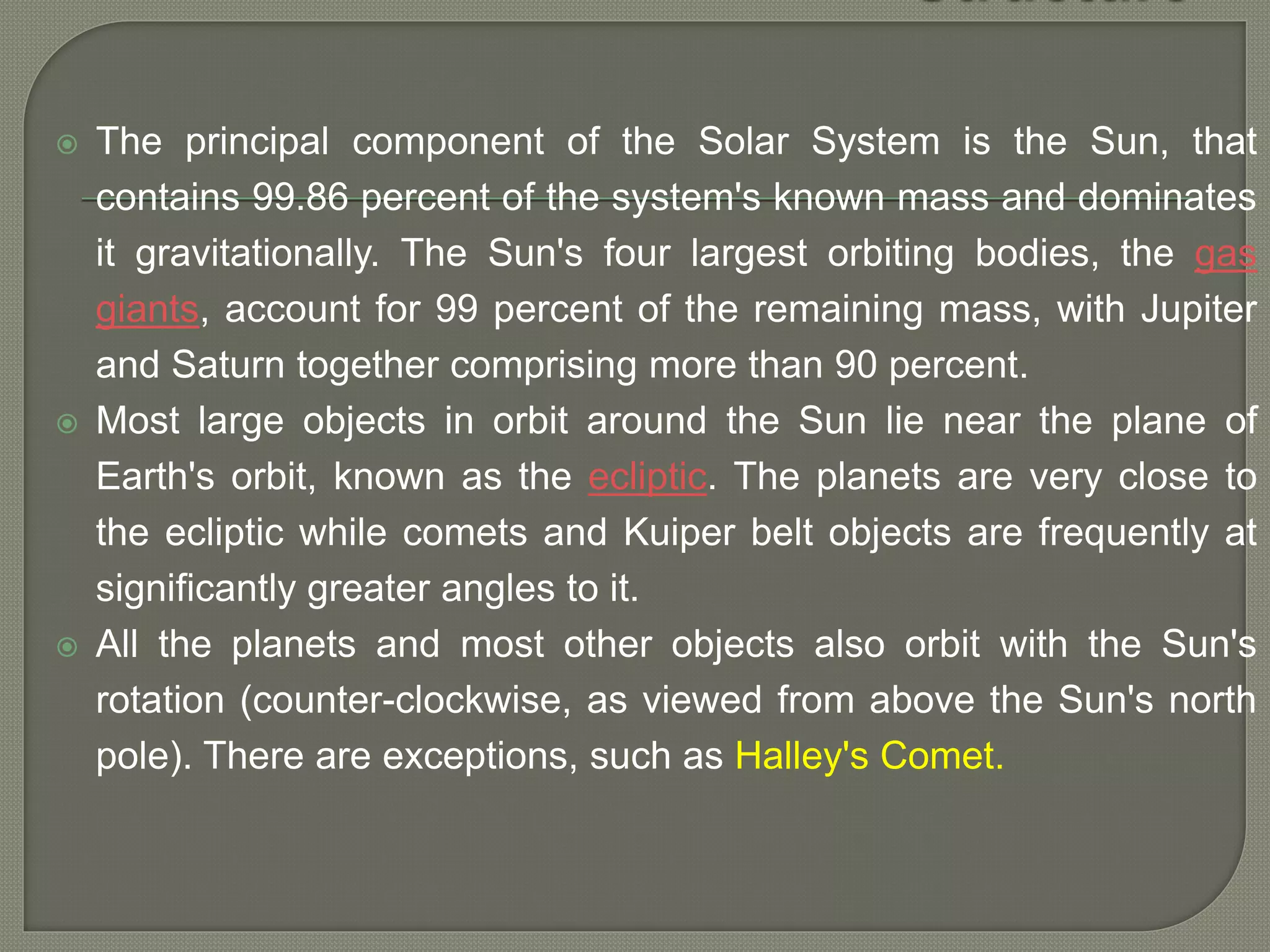  The principal component of the Solar System is the Sun, that
contains 99.86 percent of the system's known mass and dominates
it gravitationally. The Sun's four largest orbiting bodies, the gas
giants, account for 99 percent of the remaining mass, with Jupiter
and Saturn together comprising more than 90 percent.
 Most large objects in orbit around the Sun lie near the plane of
Earth's orbit, known as the ecliptic. The planets are very close to
the ecliptic while comets and Kuiper belt objects are frequently at
significantly greater angles to it.
 All the planets and most other objects also orbit with the Sun's
rotation (counter-clockwise, as viewed from above the Sun's north
pole). There are exceptions, such as Halley's Comet.
 