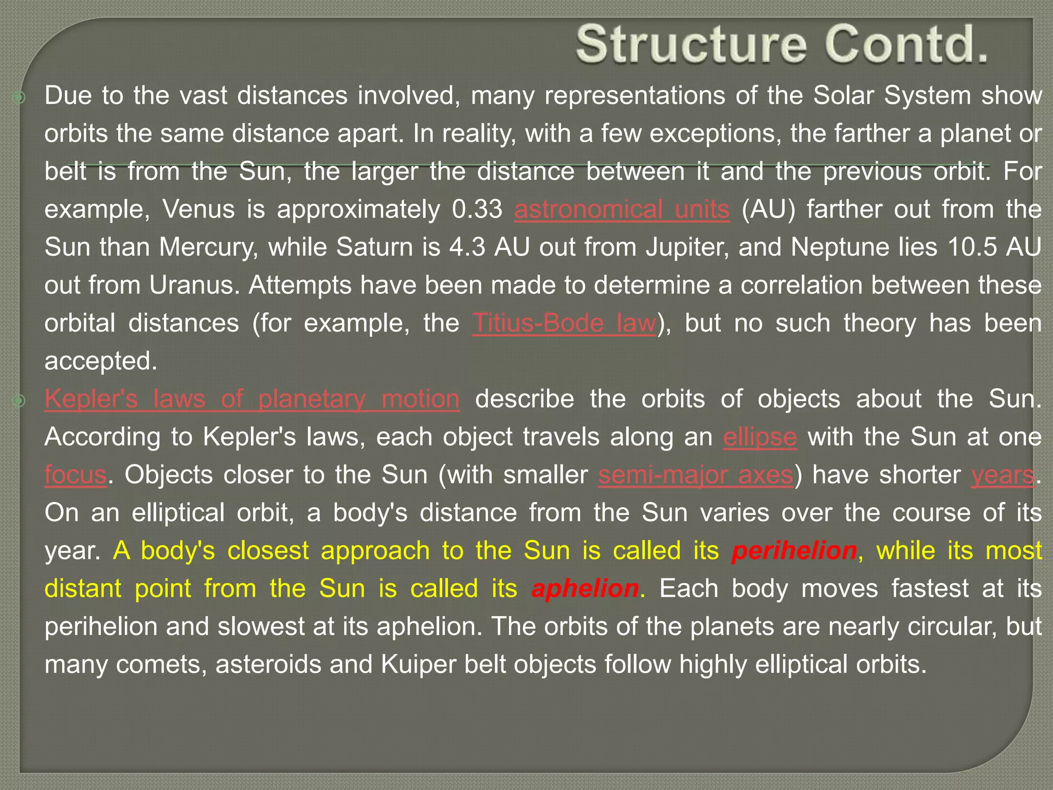  Due to the vast distances involved, many representations of the Solar System show
orbits the same distance apart. In reality, with a few exceptions, the farther a planet or
belt is from the Sun, the larger the distance between it and the previous orbit. For
example, Venus is approximately 0.33 astronomical units (AU) farther out from the
Sun than Mercury, while Saturn is 4.3 AU out from Jupiter, and Neptune lies 10.5 AU
out from Uranus. Attempts have been made to determine a correlation between these
orbital distances (for example, the Titius-Bode law), but no such theory has been
accepted.
 Kepler's laws of planetary motion describe the orbits of objects about the Sun.
According to Kepler's laws, each object travels along an ellipse with the Sun at one
focus. Objects closer to the Sun (with smaller semi-major axes) have shorter years.
On an elliptical orbit, a body's distance from the Sun varies over the course of its
year. A body's closest approach to the Sun is called its perihelion, while its most
distant point from the Sun is called its aphelion. Each body moves fastest at its
perihelion and slowest at its aphelion. The orbits of the planets are nearly circular, but
many comets, asteroids and Kuiper belt objects follow highly elliptical orbits.
 