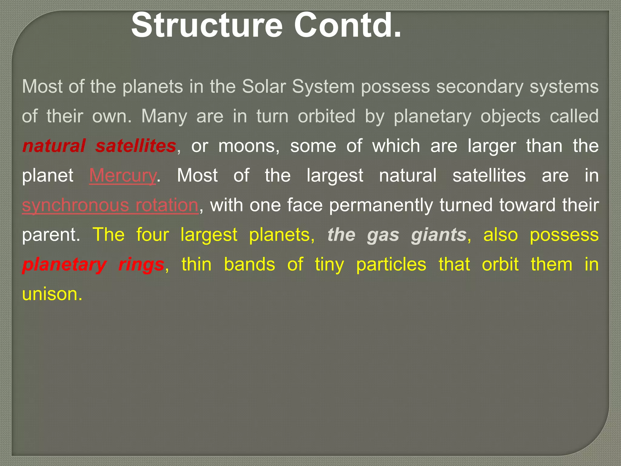 Most of the planets in the Solar System possess secondary systems
of their own. Many are in turn orbited by planetary objects called
natural satellites, or moons, some of which are larger than the
planet Mercury. Most of the largest natural satellites are in
synchronous rotation, with one face permanently turned toward their
parent. The four largest planets, the gas giants, also possess
planetary rings, thin bands of tiny particles that orbit them in
unison.
Structure Contd.
 