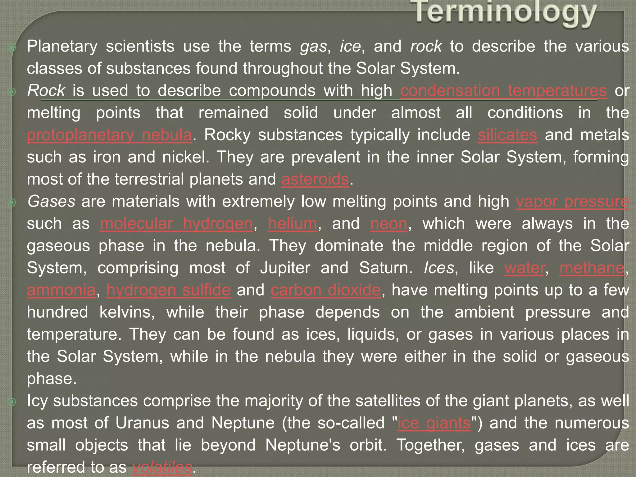  Planetary scientists use the terms gas, ice, and rock to describe the various
classes of substances found throughout the Solar System.
 Rock is used to describe compounds with high condensation temperatures or
melting points that remained solid under almost all conditions in the
protoplanetary nebula. Rocky substances typically include silicates and metals
such as iron and nickel. They are prevalent in the inner Solar System, forming
most of the terrestrial planets and asteroids.
 Gases are materials with extremely low melting points and high vapor pressure
such as molecular hydrogen, helium, and neon, which were always in the
gaseous phase in the nebula. They dominate the middle region of the Solar
System, comprising most of Jupiter and Saturn. Ices, like water, methane,
ammonia, hydrogen sulfide and carbon dioxide, have melting points up to a few
hundred kelvins, while their phase depends on the ambient pressure and
temperature. They can be found as ices, liquids, or gases in various places in
the Solar System, while in the nebula they were either in the solid or gaseous
phase.
 Icy substances comprise the majority of the satellites of the giant planets, as well
as most of Uranus and Neptune (the so-called "ice giants") and the numerous
small objects that lie beyond Neptune's orbit. Together, gases and ices are
referred to as volatiles.
 