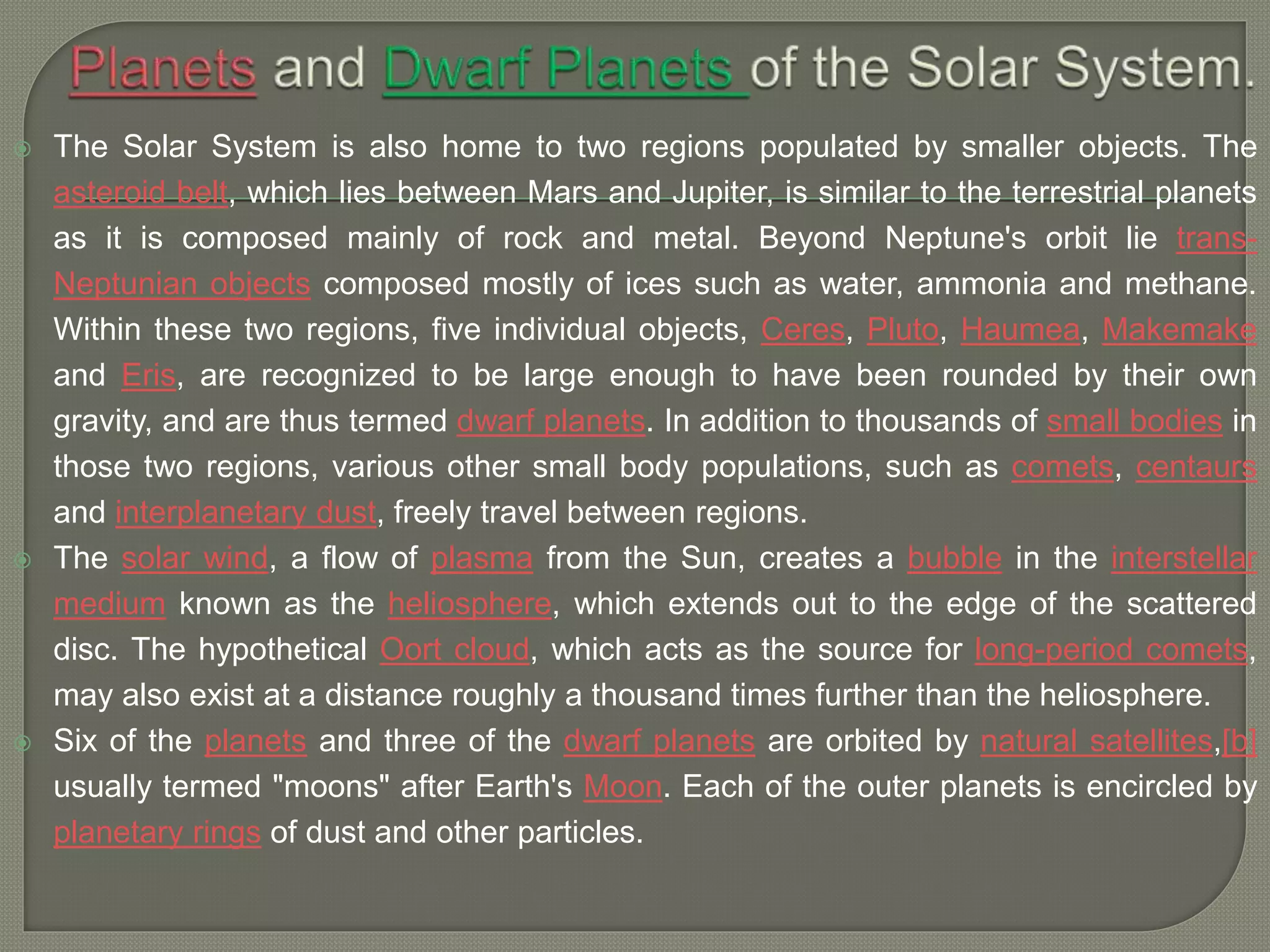  The Solar System is also home to two regions populated by smaller objects. The
asteroid belt, which lies between Mars and Jupiter, is similar to the terrestrial planets
as it is composed mainly of rock and metal. Beyond Neptune's orbit lie trans-
Neptunian objects composed mostly of ices such as water, ammonia and methane.
Within these two regions, five individual objects, Ceres, Pluto, Haumea, Makemake
and Eris, are recognized to be large enough to have been rounded by their own
gravity, and are thus termed dwarf planets. In addition to thousands of small bodies in
those two regions, various other small body populations, such as comets, centaurs
and interplanetary dust, freely travel between regions.
 The solar wind, a flow of plasma from the Sun, creates a bubble in the interstellar
medium known as the heliosphere, which extends out to the edge of the scattered
disc. The hypothetical Oort cloud, which acts as the source for long-period comets,
may also exist at a distance roughly a thousand times further than the heliosphere.
 Six of the planets and three of the dwarf planets are orbited by natural satellites,[b]
usually termed "moons" after Earth's Moon. Each of the outer planets is encircled by
planetary rings of dust and other particles.
 