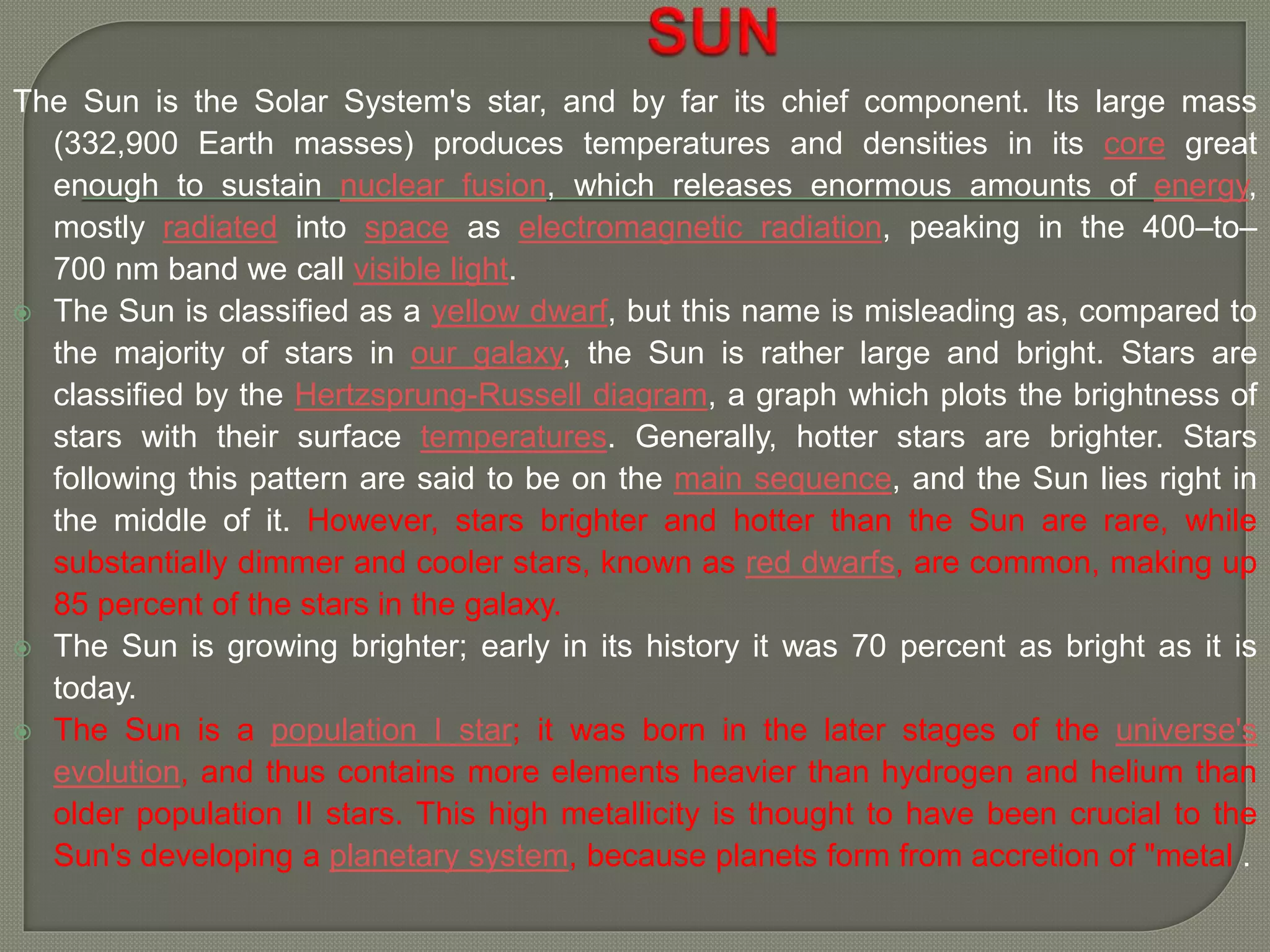 The Sun is the Solar System's star, and by far its chief component. Its large mass
(332,900 Earth masses) produces temperatures and densities in its core great
enough to sustain nuclear fusion, which releases enormous amounts of energy,
mostly radiated into space as electromagnetic radiation, peaking in the 400–to–
700 nm band we call visible light.
 The Sun is classified as a yellow dwarf, but this name is misleading as, compared to
the majority of stars in our galaxy, the Sun is rather large and bright. Stars are
classified by the Hertzsprung-Russell diagram, a graph which plots the brightness of
stars with their surface temperatures. Generally, hotter stars are brighter. Stars
following this pattern are said to be on the main sequence, and the Sun lies right in
the middle of it. However, stars brighter and hotter than the Sun are rare, while
substantially dimmer and cooler stars, known as red dwarfs, are common, making up
85 percent of the stars in the galaxy.
 The Sun is growing brighter; early in its history it was 70 percent as bright as it is
today.
 The Sun is a population I star; it was born in the later stages of the universe's
evolution, and thus contains more elements heavier than hydrogen and helium than
older population II stars. This high metallicity is thought to have been crucial to the
Sun's developing a planetary system, because planets form from accretion of "metal .
 