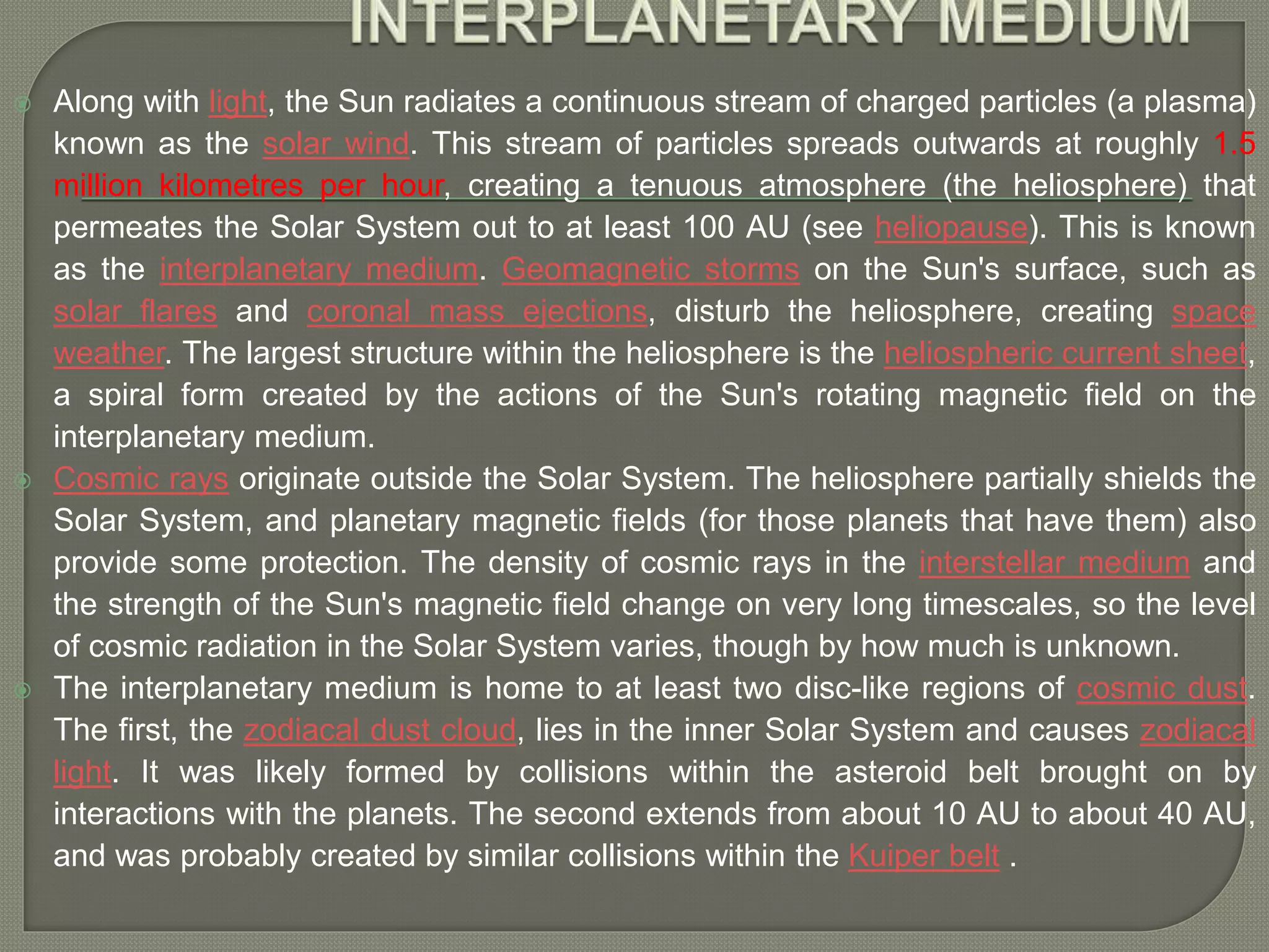  Along with light, the Sun radiates a continuous stream of charged particles (a plasma)
known as the solar wind. This stream of particles spreads outwards at roughly 1.5
million kilometres per hour, creating a tenuous atmosphere (the heliosphere) that
permeates the Solar System out to at least 100 AU (see heliopause). This is known
as the interplanetary medium. Geomagnetic storms on the Sun's surface, such as
solar flares and coronal mass ejections, disturb the heliosphere, creating space
weather. The largest structure within the heliosphere is the heliospheric current sheet,
a spiral form created by the actions of the Sun's rotating magnetic field on the
interplanetary medium.
 Cosmic rays originate outside the Solar System. The heliosphere partially shields the
Solar System, and planetary magnetic fields (for those planets that have them) also
provide some protection. The density of cosmic rays in the interstellar medium and
the strength of the Sun's magnetic field change on very long timescales, so the level
of cosmic radiation in the Solar System varies, though by how much is unknown.
 The interplanetary medium is home to at least two disc-like regions of cosmic dust.
The first, the zodiacal dust cloud, lies in the inner Solar System and causes zodiacal
light. It was likely formed by collisions within the asteroid belt brought on by
interactions with the planets. The second extends from about 10 AU to about 40 AU,
and was probably created by similar collisions within the Kuiper belt .
 