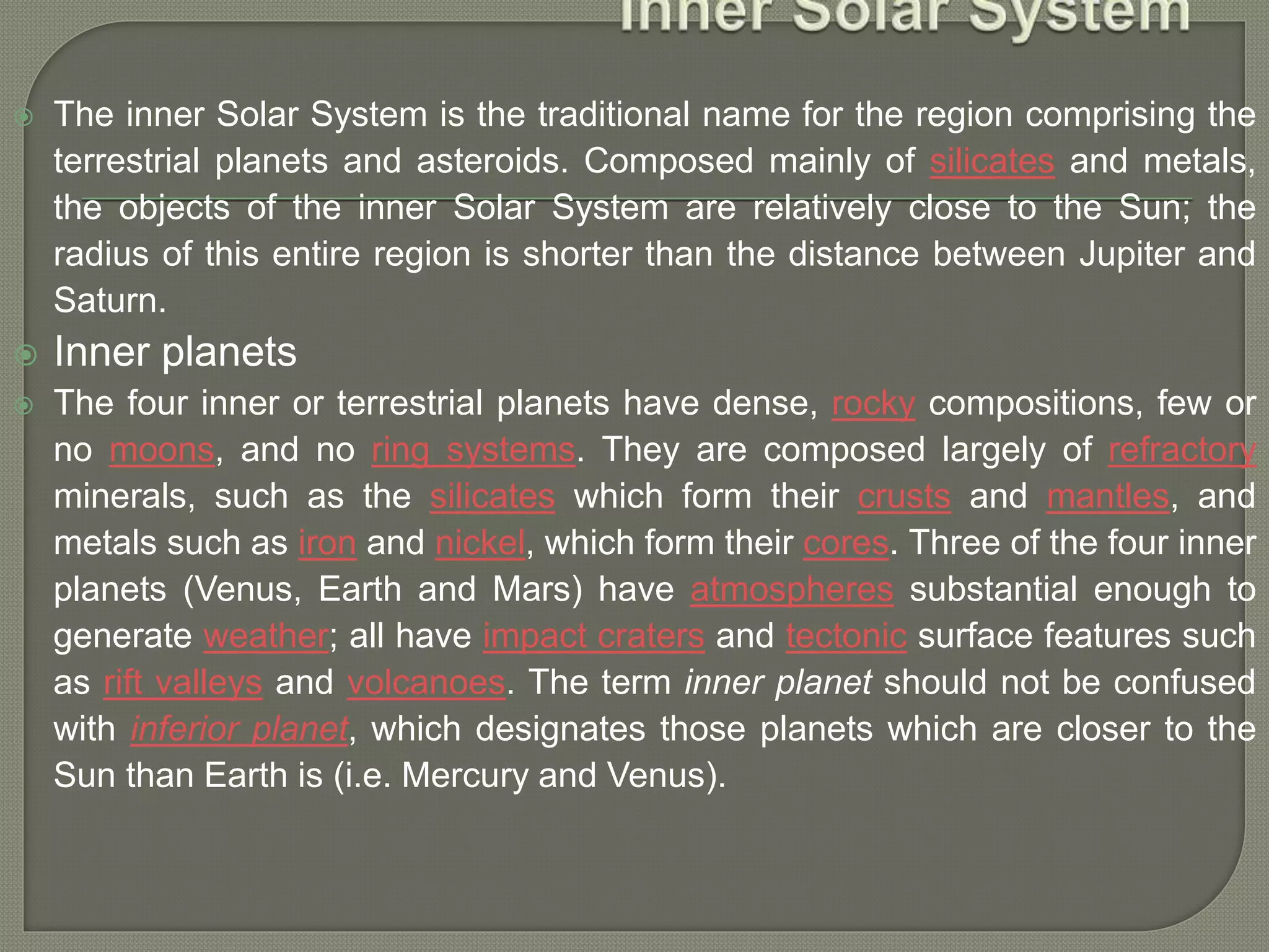  The inner Solar System is the traditional name for the region comprising the
terrestrial planets and asteroids. Composed mainly of silicates and metals,
the objects of the inner Solar System are relatively close to the Sun; the
radius of this entire region is shorter than the distance between Jupiter and
Saturn.
 Inner planets
 The four inner or terrestrial planets have dense, rocky compositions, few or
no moons, and no ring systems. They are composed largely of refractory
minerals, such as the silicates which form their crusts and mantles, and
metals such as iron and nickel, which form their cores. Three of the four inner
planets (Venus, Earth and Mars) have atmospheres substantial enough to
generate weather; all have impact craters and tectonic surface features such
as rift valleys and volcanoes. The term inner planet should not be confused
with inferior planet, which designates those planets which are closer to the
Sun than Earth is (i.e. Mercury and Venus).
 