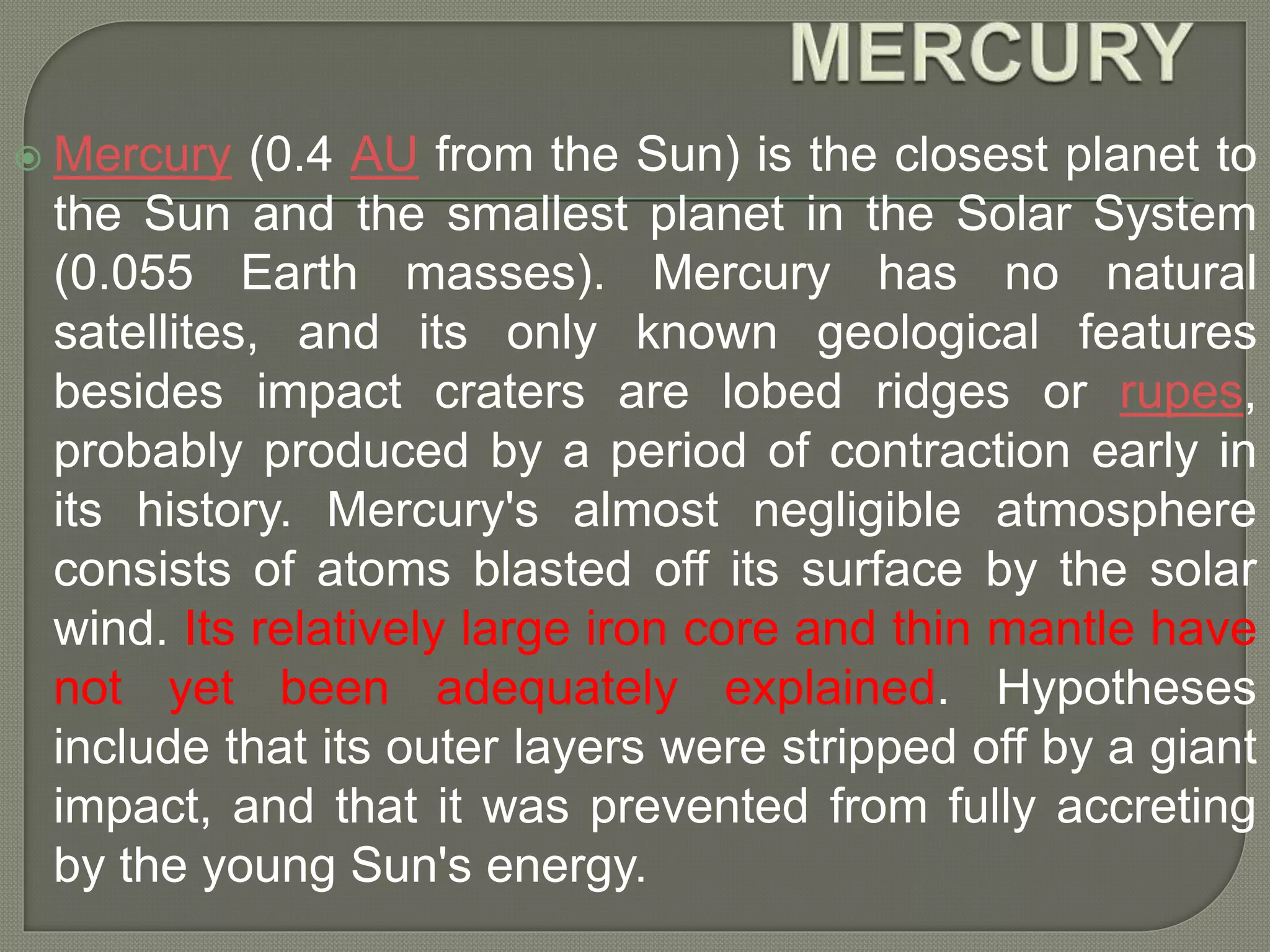  Mercury (0.4 AU from the Sun) is the closest planet to
the Sun and the smallest planet in the Solar System
(0.055 Earth masses). Mercury has no natural
satellites, and its only known geological features
besides impact craters are lobed ridges or rupes,
probably produced by a period of contraction early in
its history. Mercury's almost negligible atmosphere
consists of atoms blasted off its surface by the solar
wind. Its relatively large iron core and thin mantle have
not yet been adequately explained. Hypotheses
include that its outer layers were stripped off by a giant
impact, and that it was prevented from fully accreting
by the young Sun's energy.
 