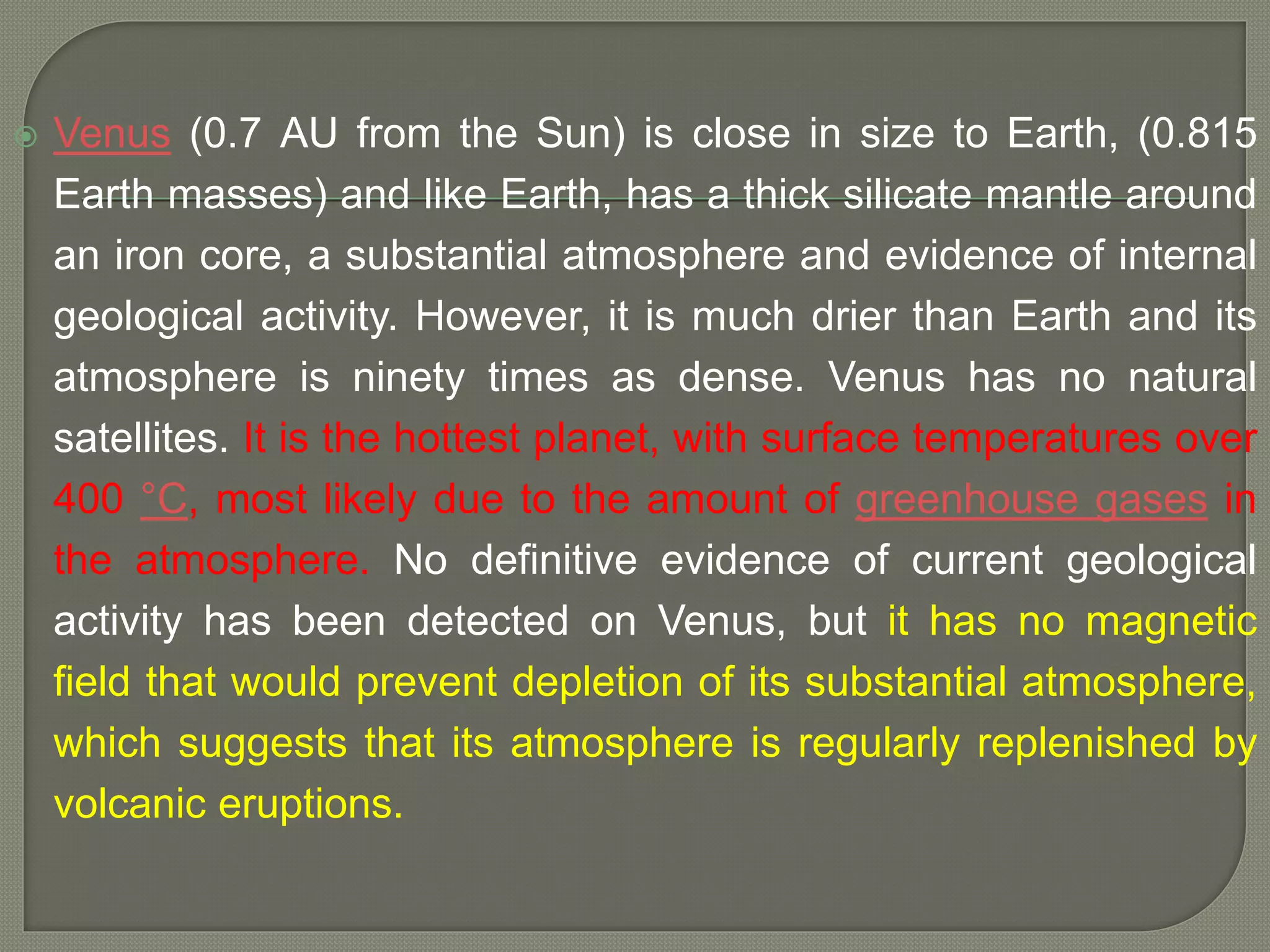  Venus (0.7 AU from the Sun) is close in size to Earth, (0.815
Earth masses) and like Earth, has a thick silicate mantle around
an iron core, a substantial atmosphere and evidence of internal
geological activity. However, it is much drier than Earth and its
atmosphere is ninety times as dense. Venus has no natural
satellites. It is the hottest planet, with surface temperatures over
400 °C, most likely due to the amount of greenhouse gases in
the atmosphere. No definitive evidence of current geological
activity has been detected on Venus, but it has no magnetic
field that would prevent depletion of its substantial atmosphere,
which suggests that its atmosphere is regularly replenished by
volcanic eruptions.
 