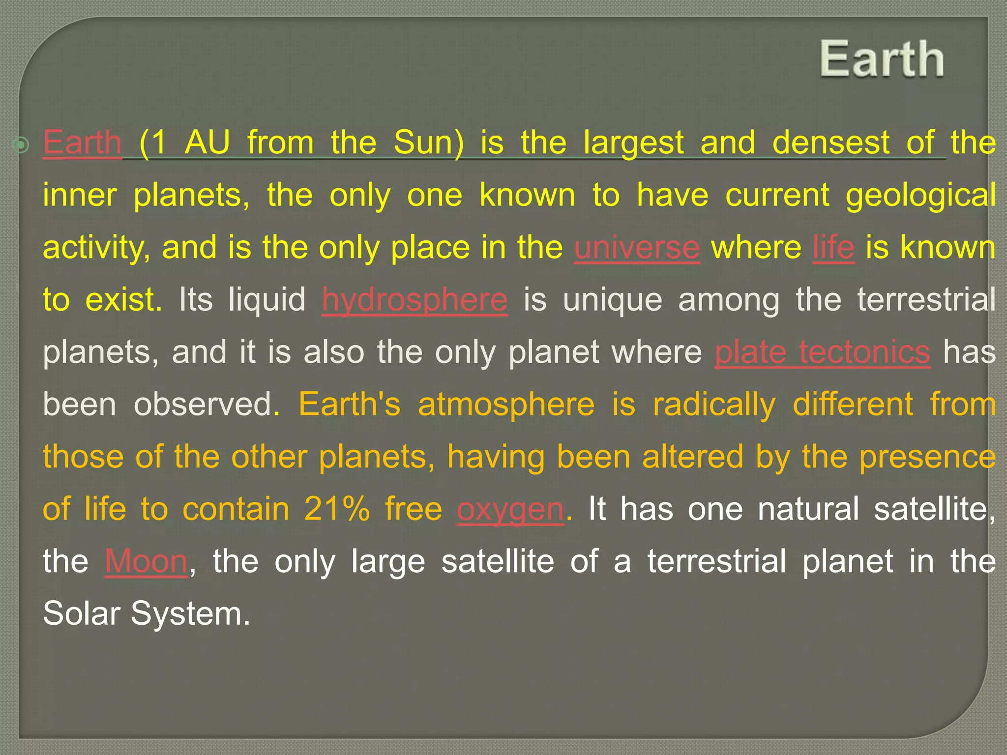 Earth (1 AU from the Sun) is the largest and densest of the
inner planets, the only one known to have current geological
activity, and is the only place in the universe where life is known
to exist. Its liquid hydrosphere is unique among the terrestrial
planets, and it is also the only planet where plate tectonics has
been observed. Earth's atmosphere is radically different from
those of the other planets, having been altered by the presence
of life to contain 21% free oxygen. It has one natural satellite,
the Moon, the only large satellite of a terrestrial planet in the
Solar System.
 