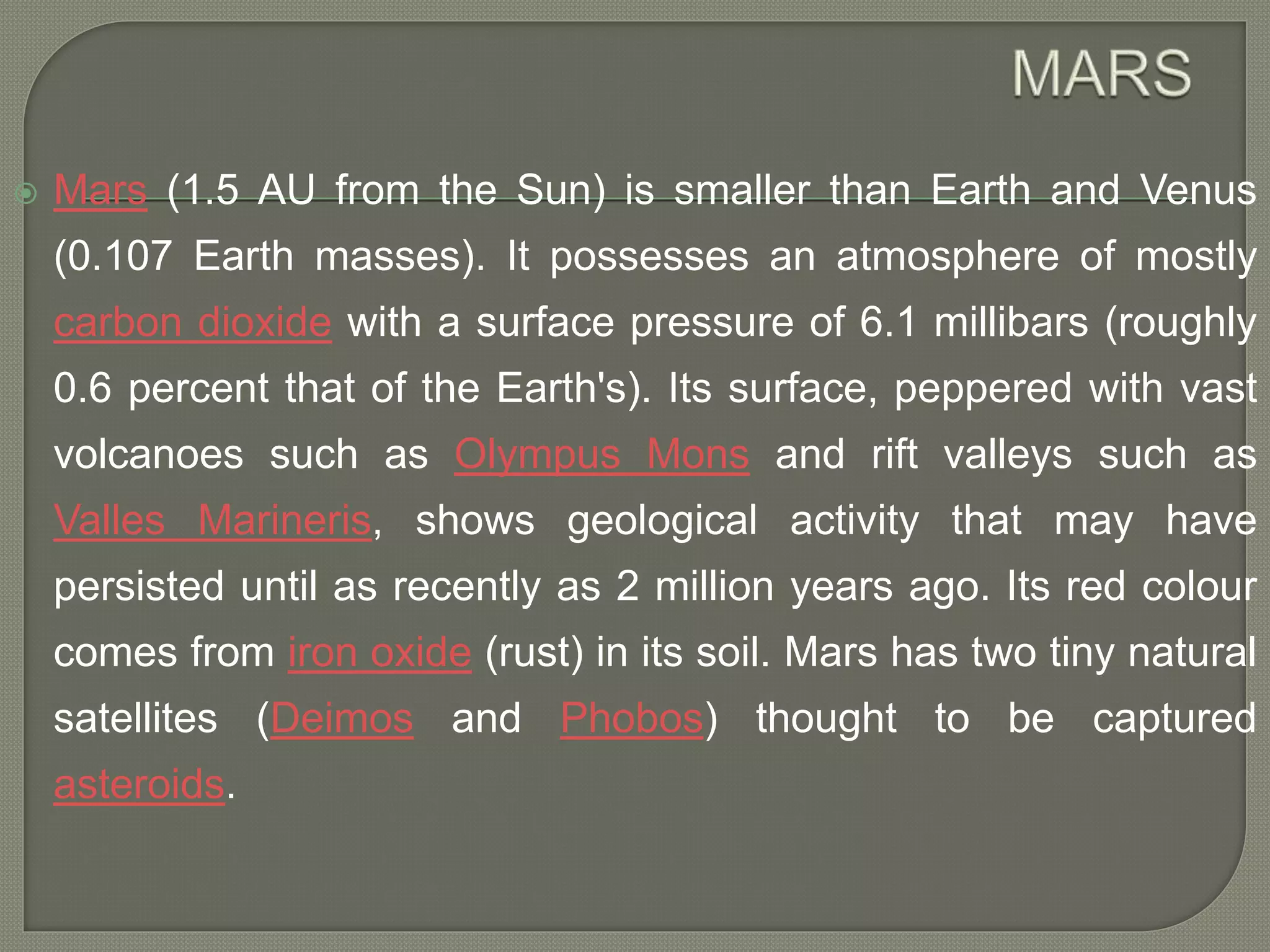  Mars (1.5 AU from the Sun) is smaller than Earth and Venus
(0.107 Earth masses). It possesses an atmosphere of mostly
carbon dioxide with a surface pressure of 6.1 millibars (roughly
0.6 percent that of the Earth's). Its surface, peppered with vast
volcanoes such as Olympus Mons and rift valleys such as
Valles Marineris, shows geological activity that may have
persisted until as recently as 2 million years ago. Its red colour
comes from iron oxide (rust) in its soil. Mars has two tiny natural
satellites (Deimos and Phobos) thought to be captured
asteroids.
 