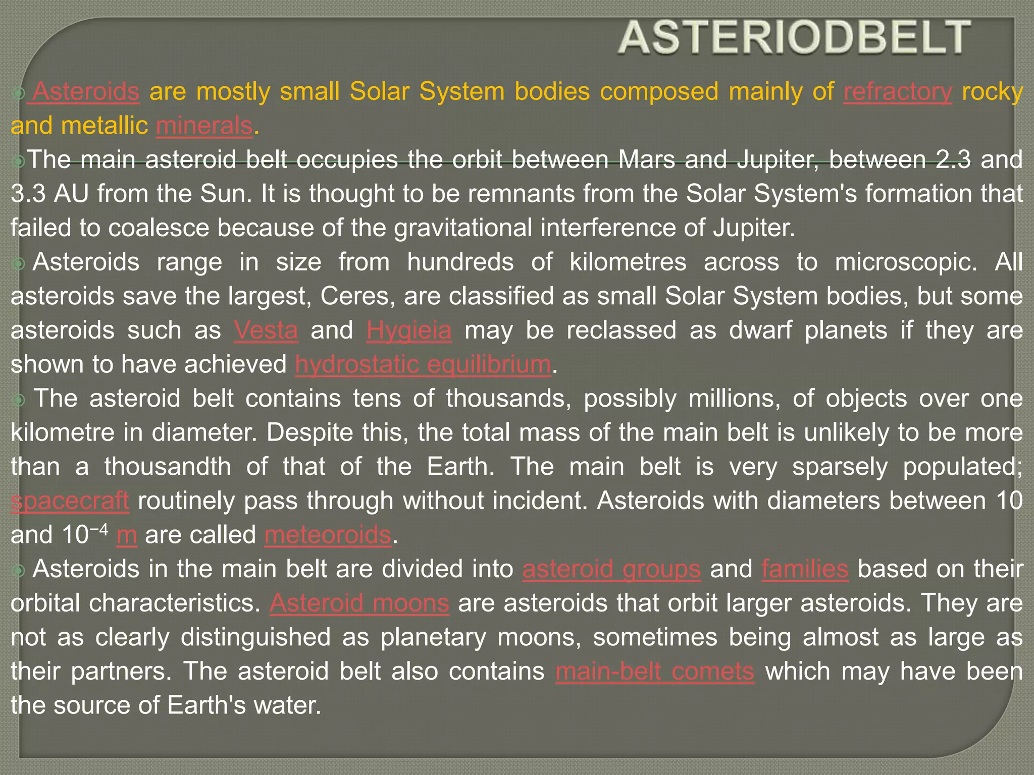 Asteroids are mostly small Solar System bodies composed mainly of refractory rocky
and metallic minerals.
The main asteroid belt occupies the orbit between Mars and Jupiter, between 2.3 and
3.3 AU from the Sun. It is thought to be remnants from the Solar System's formation that
failed to coalesce because of the gravitational interference of Jupiter.
 Asteroids range in size from hundreds of kilometres across to microscopic. All
asteroids save the largest, Ceres, are classified as small Solar System bodies, but some
asteroids such as Vesta and Hygieia may be reclassed as dwarf planets if they are
shown to have achieved hydrostatic equilibrium.
 The asteroid belt contains tens of thousands, possibly millions, of objects over one
kilometre in diameter. Despite this, the total mass of the main belt is unlikely to be more
than a thousandth of that of the Earth. The main belt is very sparsely populated;
spacecraft routinely pass through without incident. Asteroids with diameters between 10
and 10−4 m are called meteoroids.
 Asteroids in the main belt are divided into asteroid groups and families based on their
orbital characteristics. Asteroid moons are asteroids that orbit larger asteroids. They are
not as clearly distinguished as planetary moons, sometimes being almost as large as
their partners. The asteroid belt also contains main-belt comets which may have been
the source of Earth's water.
 