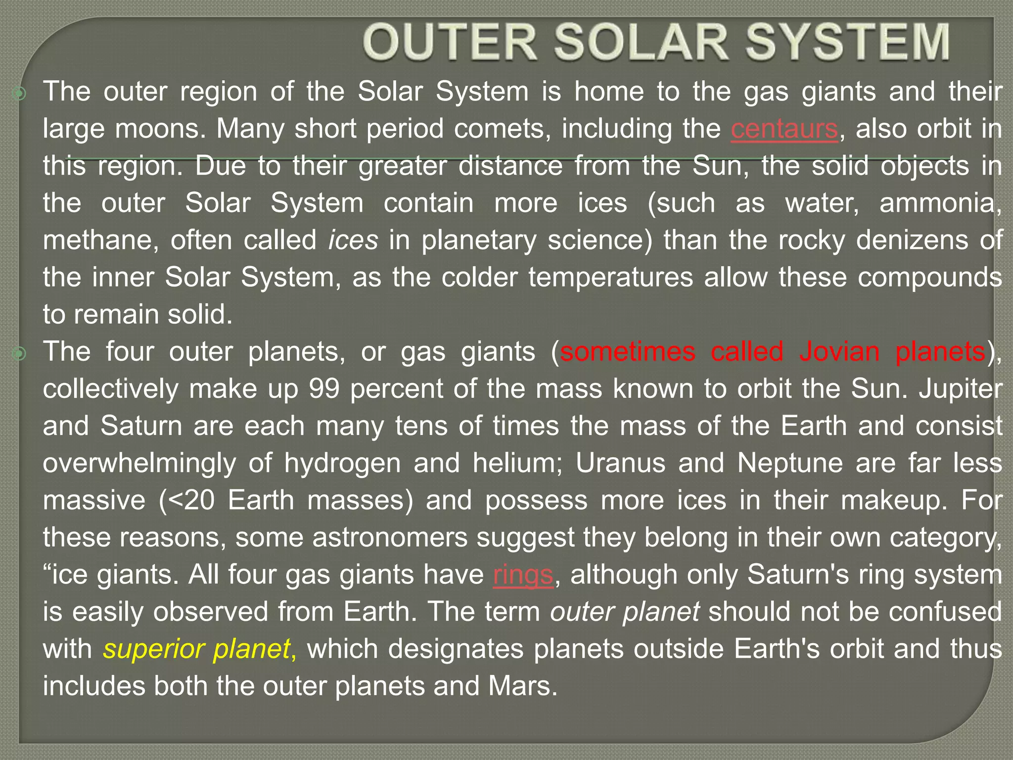  The outer region of the Solar System is home to the gas giants and their
large moons. Many short period comets, including the centaurs, also orbit in
this region. Due to their greater distance from the Sun, the solid objects in
the outer Solar System contain more ices (such as water, ammonia,
methane, often called ices in planetary science) than the rocky denizens of
the inner Solar System, as the colder temperatures allow these compounds
to remain solid.
 The four outer planets, or gas giants (sometimes called Jovian planets),
collectively make up 99 percent of the mass known to orbit the Sun. Jupiter
and Saturn are each many tens of times the mass of the Earth and consist
overwhelmingly of hydrogen and helium; Uranus and Neptune are far less
massive (<20 Earth masses) and possess more ices in their makeup. For
these reasons, some astronomers suggest they belong in their own category,
“ice giants. All four gas giants have rings, although only Saturn's ring system
is easily observed from Earth. The term outer planet should not be confused
with superior planet, which designates planets outside Earth's orbit and thus
includes both the outer planets and Mars.
 
