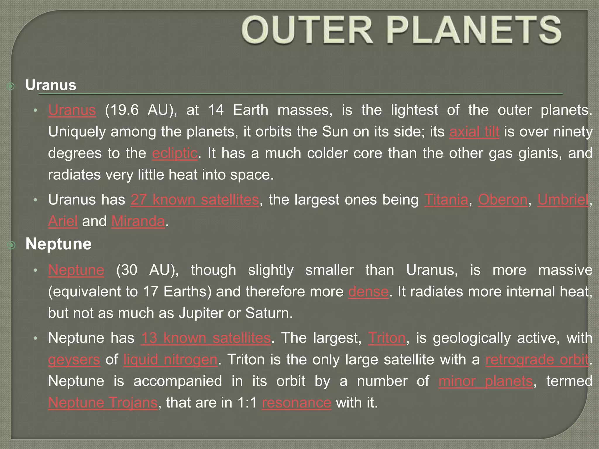  Uranus
• Uranus (19.6 AU), at 14 Earth masses, is the lightest of the outer planets.
Uniquely among the planets, it orbits the Sun on its side; its axial tilt is over ninety
degrees to the ecliptic. It has a much colder core than the other gas giants, and
radiates very little heat into space.
• Uranus has 27 known satellites, the largest ones being Titania, Oberon, Umbriel,
Ariel and Miranda.
 Neptune
• Neptune (30 AU), though slightly smaller than Uranus, is more massive
(equivalent to 17 Earths) and therefore more dense. It radiates more internal heat,
but not as much as Jupiter or Saturn.
• Neptune has 13 known satellites. The largest, Triton, is geologically active, with
geysers of liquid nitrogen. Triton is the only large satellite with a retrograde orbit.
Neptune is accompanied in its orbit by a number of minor planets, termed
Neptune Trojans, that are in 1:1 resonance with it.
 