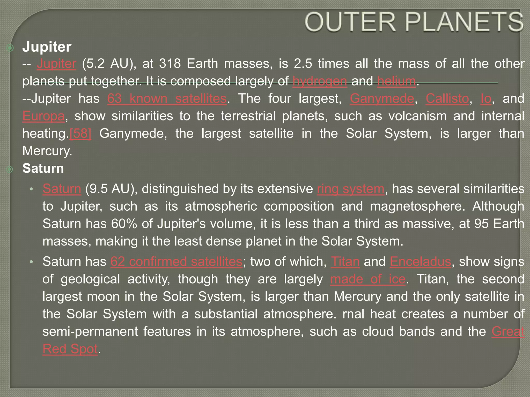  Jupiter
-- Jupiter (5.2 AU), at 318 Earth masses, is 2.5 times all the mass of all the other
planets put together. It is composed largely of hydrogen and helium.
--Jupiter has 63 known satellites. The four largest, Ganymede, Callisto, Io, and
Europa, show similarities to the terrestrial planets, such as volcanism and internal
heating.[58] Ganymede, the largest satellite in the Solar System, is larger than
Mercury.
 Saturn
• Saturn (9.5 AU), distinguished by its extensive ring system, has several similarities
to Jupiter, such as its atmospheric composition and magnetosphere. Although
Saturn has 60% of Jupiter's volume, it is less than a third as massive, at 95 Earth
masses, making it the least dense planet in the Solar System.
• Saturn has 62 confirmed satellites; two of which, Titan and Enceladus, show signs
of geological activity, though they are largely made of ice. Titan, the second
largest moon in the Solar System, is larger than Mercury and the only satellite in
the Solar System with a substantial atmosphere. rnal heat creates a number of
semi-permanent features in its atmosphere, such as cloud bands and the Great
Red Spot.
 