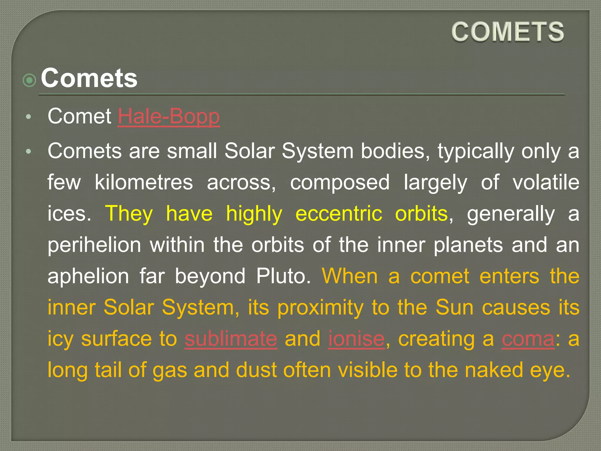 Comets
• Comet Hale-Bopp
• Comets are small Solar System bodies, typically only a
few kilometres across, composed largely of volatile
ices. They have highly eccentric orbits, generally a
perihelion within the orbits of the inner planets and an
aphelion far beyond Pluto. When a comet enters the
inner Solar System, its proximity to the Sun causes its
icy surface to sublimate and ionise, creating a coma: a
long tail of gas and dust often visible to the naked eye.
 