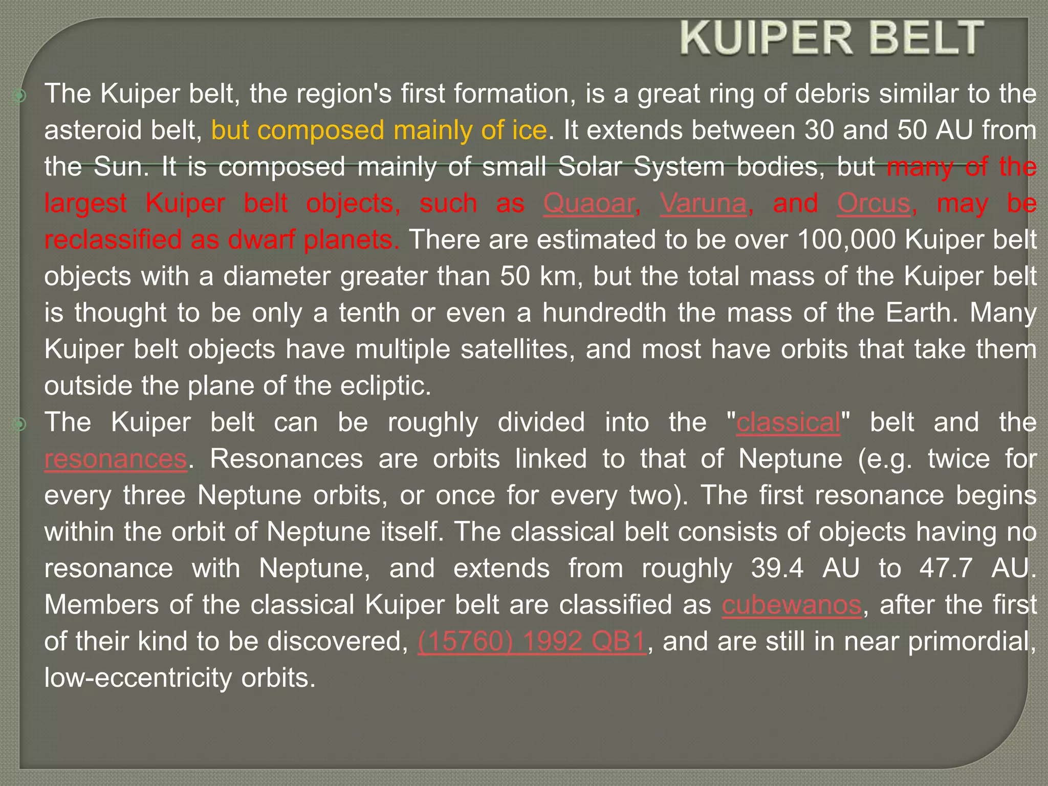  The Kuiper belt, the region's first formation, is a great ring of debris similar to the
asteroid belt, but composed mainly of ice. It extends between 30 and 50 AU from
the Sun. It is composed mainly of small Solar System bodies, but many of the
largest Kuiper belt objects, such as Quaoar, Varuna, and Orcus, may be
reclassified as dwarf planets. There are estimated to be over 100,000 Kuiper belt
objects with a diameter greater than 50 km, but the total mass of the Kuiper belt
is thought to be only a tenth or even a hundredth the mass of the Earth. Many
Kuiper belt objects have multiple satellites, and most have orbits that take them
outside the plane of the ecliptic.
 The Kuiper belt can be roughly divided into the "classical" belt and the
resonances. Resonances are orbits linked to that of Neptune (e.g. twice for
every three Neptune orbits, or once for every two). The first resonance begins
within the orbit of Neptune itself. The classical belt consists of objects having no
resonance with Neptune, and extends from roughly 39.4 AU to 47.7 AU.
Members of the classical Kuiper belt are classified as cubewanos, after the first
of their kind to be discovered, (15760) 1992 QB1, and are still in near primordial,
low-eccentricity orbits.
 