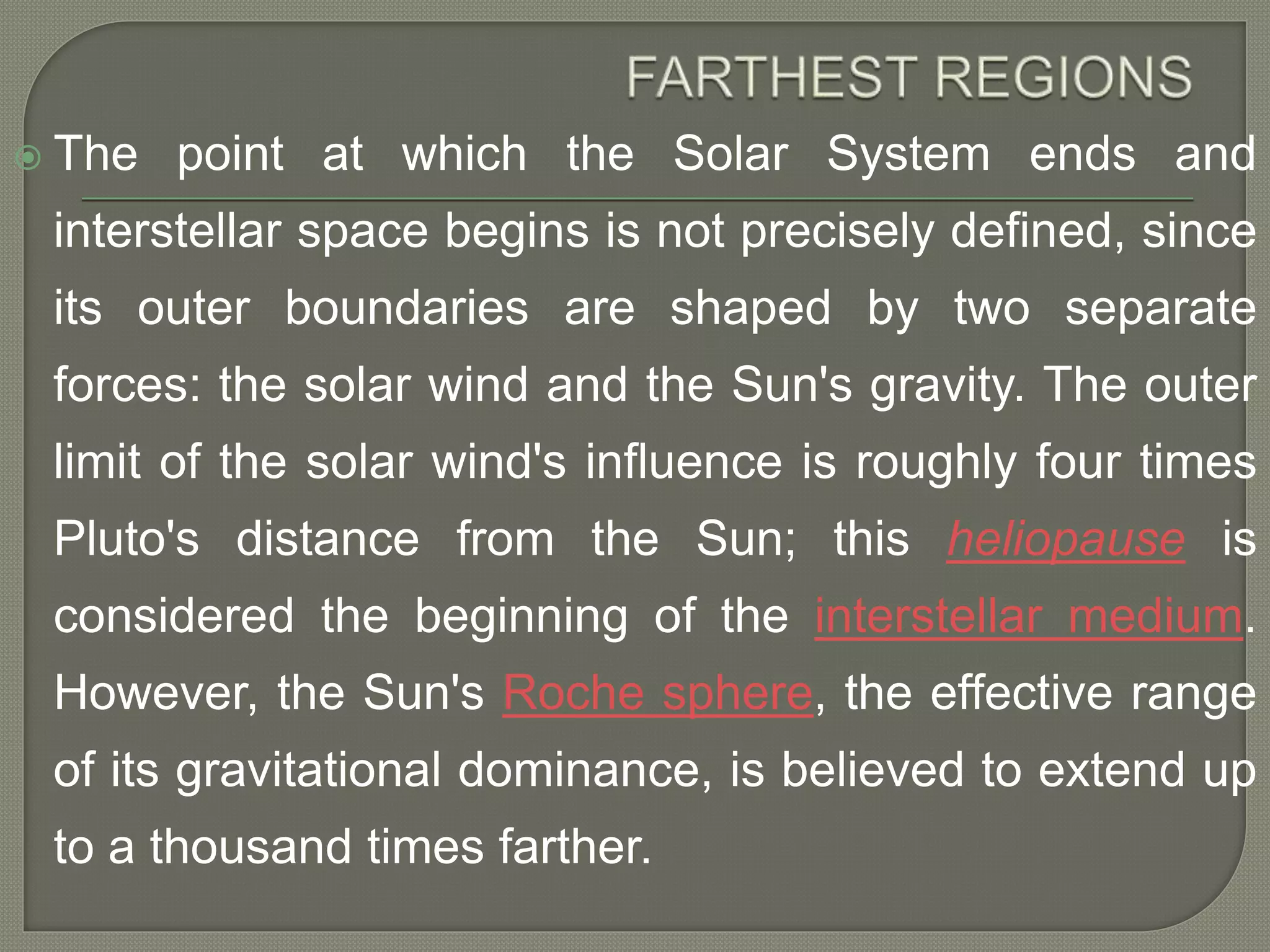  The point at which the Solar System ends and
interstellar space begins is not precisely defined, since
its outer boundaries are shaped by two separate
forces: the solar wind and the Sun's gravity. The outer
limit of the solar wind's influence is roughly four times
Pluto's distance from the Sun; this heliopause is
considered the beginning of the interstellar medium.
However, the Sun's Roche sphere, the effective range
of its gravitational dominance, is believed to extend up
to a thousand times farther.
 
