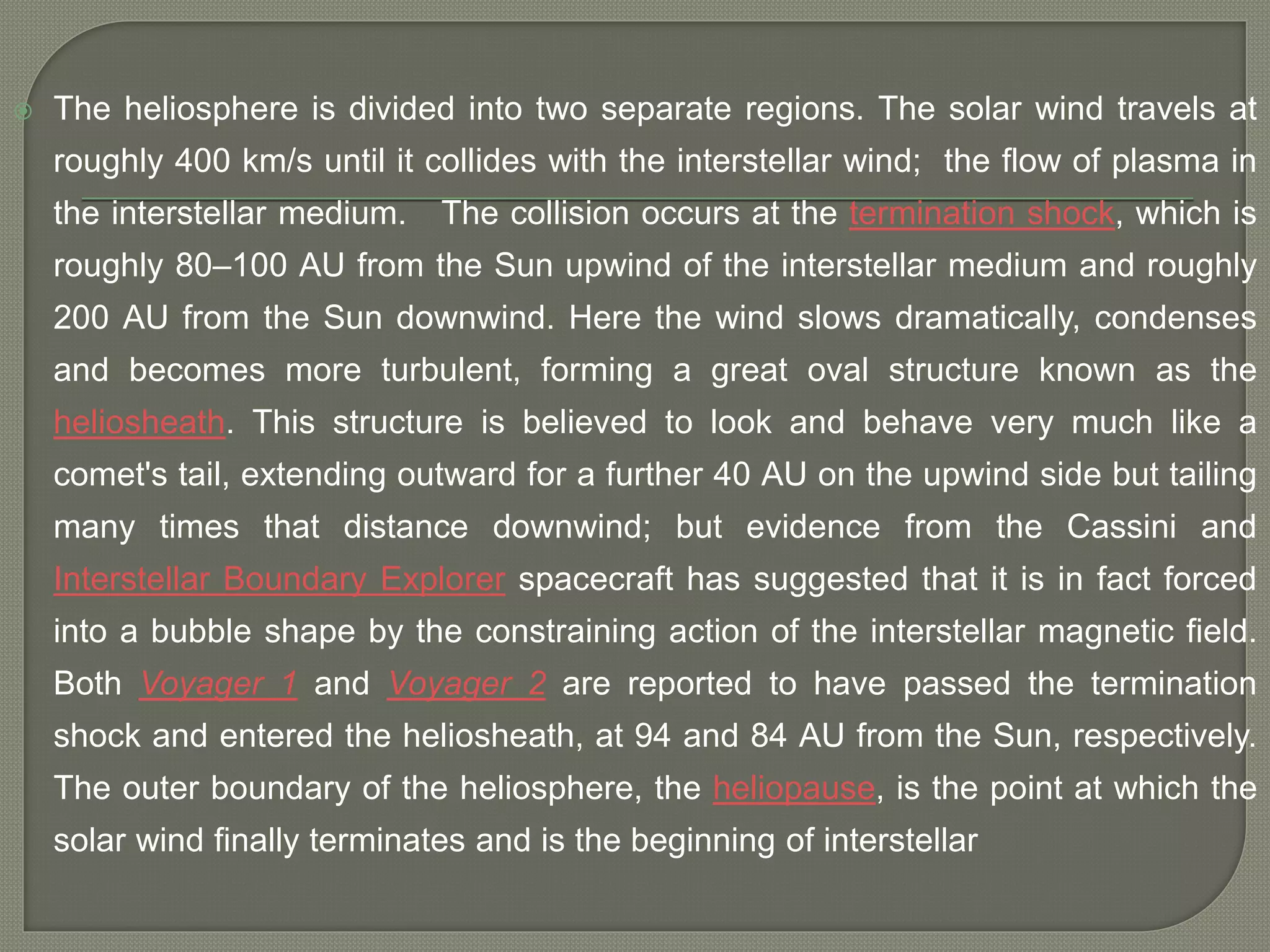  The heliosphere is divided into two separate regions. The solar wind travels at
roughly 400 km/s until it collides with the interstellar wind; the flow of plasma in
the interstellar medium. The collision occurs at the termination shock, which is
roughly 80–100 AU from the Sun upwind of the interstellar medium and roughly
200 AU from the Sun downwind. Here the wind slows dramatically, condenses
and becomes more turbulent, forming a great oval structure known as the
heliosheath. This structure is believed to look and behave very much like a
comet's tail, extending outward for a further 40 AU on the upwind side but tailing
many times that distance downwind; but evidence from the Cassini and
Interstellar Boundary Explorer spacecraft has suggested that it is in fact forced
into a bubble shape by the constraining action of the interstellar magnetic field.
Both Voyager 1 and Voyager 2 are reported to have passed the termination
shock and entered the heliosheath, at 94 and 84 AU from the Sun, respectively.
The outer boundary of the heliosphere, the heliopause, is the point at which the
solar wind finally terminates and is the beginning of interstellar
 