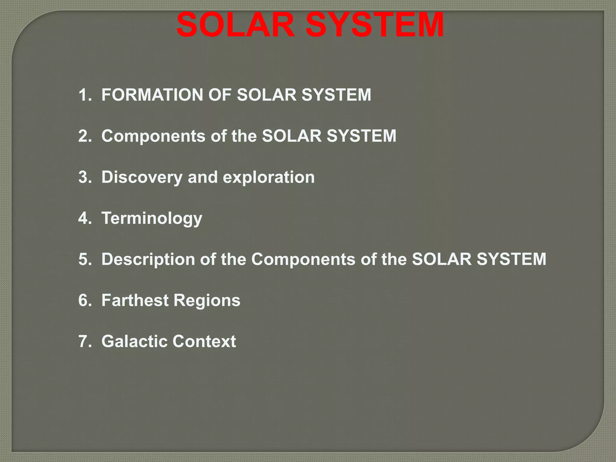 SOLAR SYSTEM
1. FORMATION OF SOLAR SYSTEM
2. Components of the SOLAR SYSTEM
3. Discovery and exploration
4. Terminology
5. Description of the Components of the SOLAR SYSTEM
6. Farthest Regions
7. Galactic Context
 