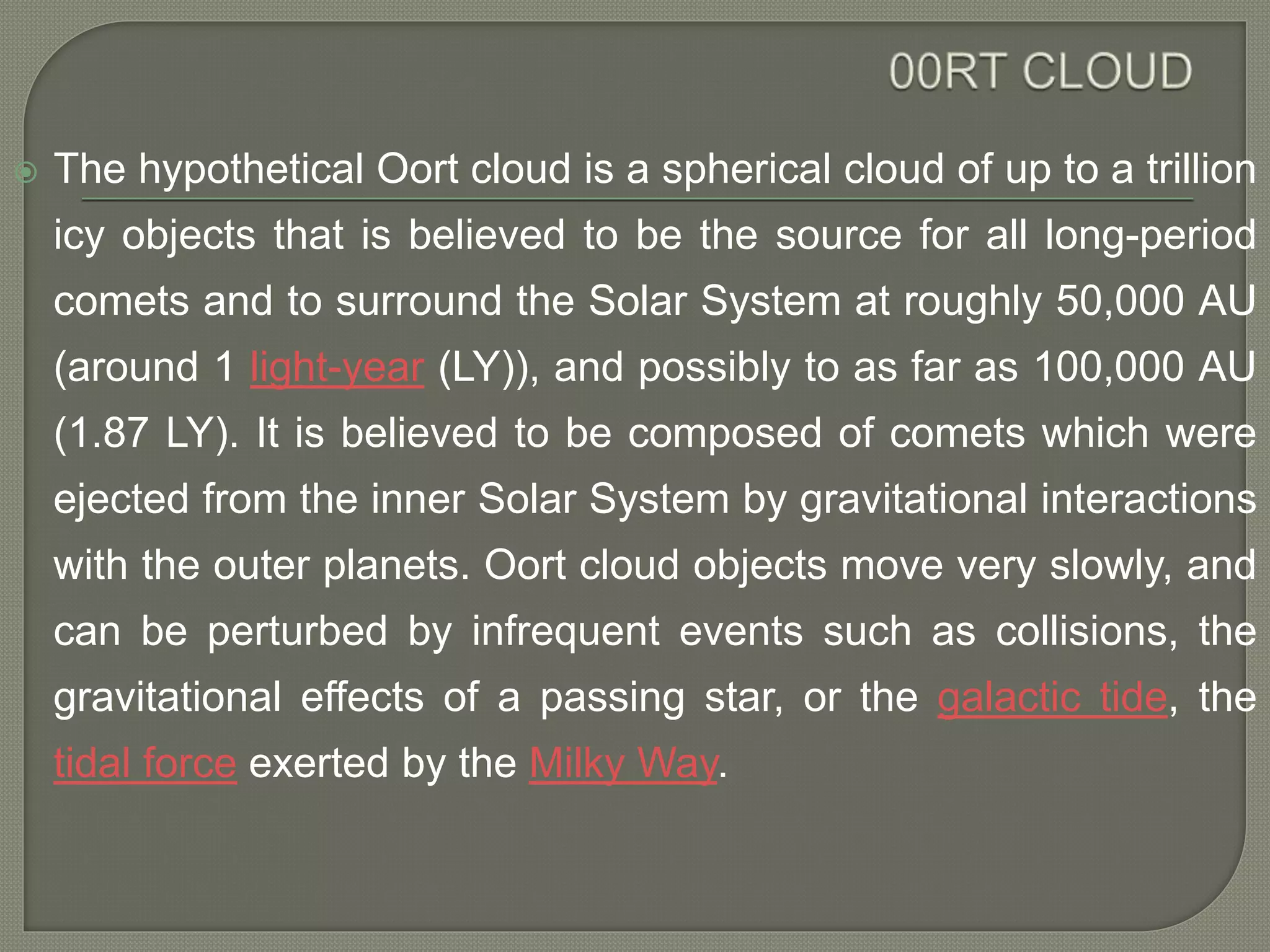  The hypothetical Oort cloud is a spherical cloud of up to a trillion
icy objects that is believed to be the source for all long-period
comets and to surround the Solar System at roughly 50,000 AU
(around 1 light-year (LY)), and possibly to as far as 100,000 AU
(1.87 LY). It is believed to be composed of comets which were
ejected from the inner Solar System by gravitational interactions
with the outer planets. Oort cloud objects move very slowly, and
can be perturbed by infrequent events such as collisions, the
gravitational effects of a passing star, or the galactic tide, the
tidal force exerted by the Milky Way.
 