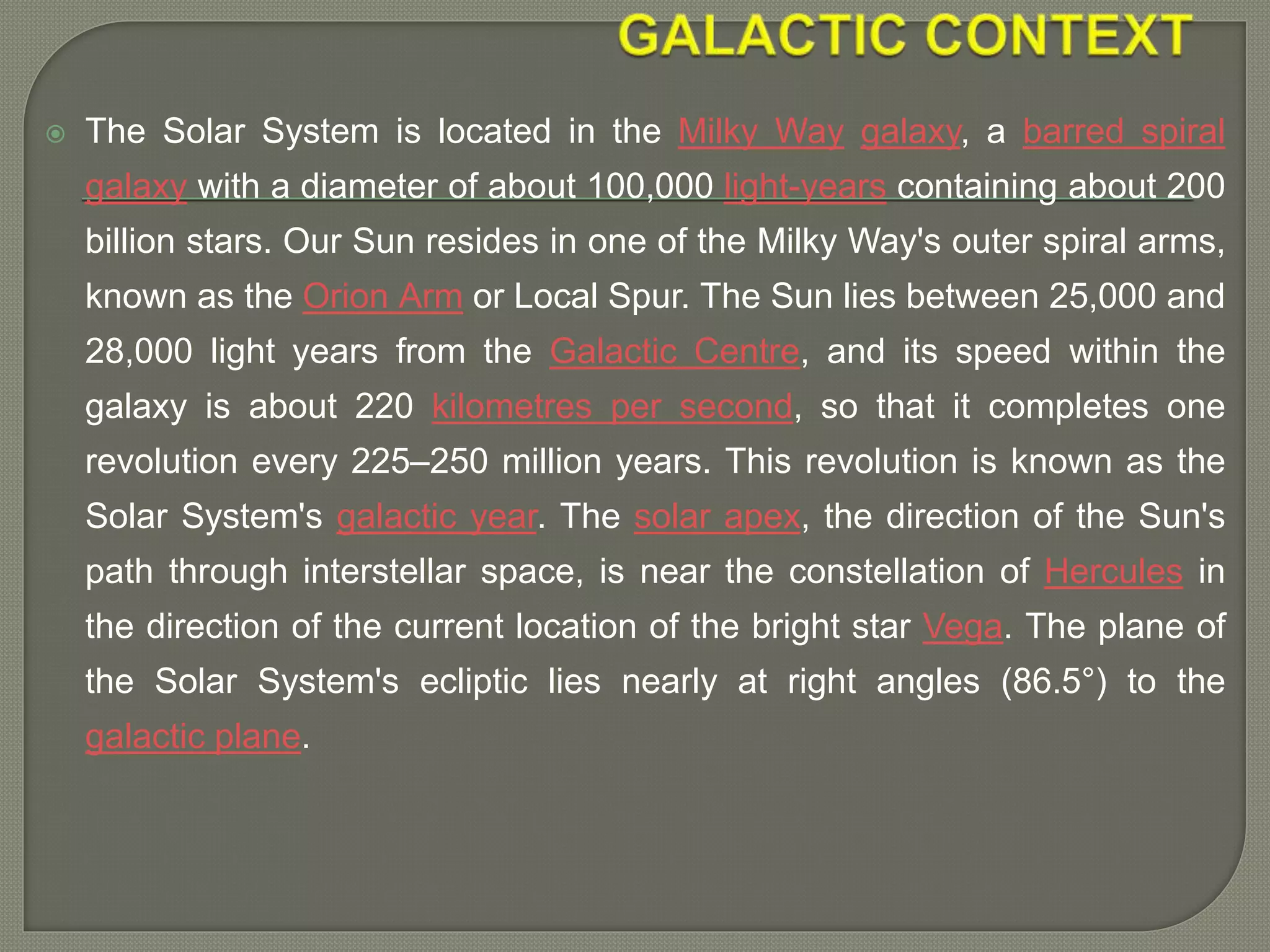  The Solar System is located in the Milky Way galaxy, a barred spiral
galaxy with a diameter of about 100,000 light-years containing about 200
billion stars. Our Sun resides in one of the Milky Way's outer spiral arms,
known as the Orion Arm or Local Spur. The Sun lies between 25,000 and
28,000 light years from the Galactic Centre, and its speed within the
galaxy is about 220 kilometres per second, so that it completes one
revolution every 225–250 million years. This revolution is known as the
Solar System's galactic year. The solar apex, the direction of the Sun's
path through interstellar space, is near the constellation of Hercules in
the direction of the current location of the bright star Vega. The plane of
the Solar System's ecliptic lies nearly at right angles (86.5°) to the
galactic plane.
 