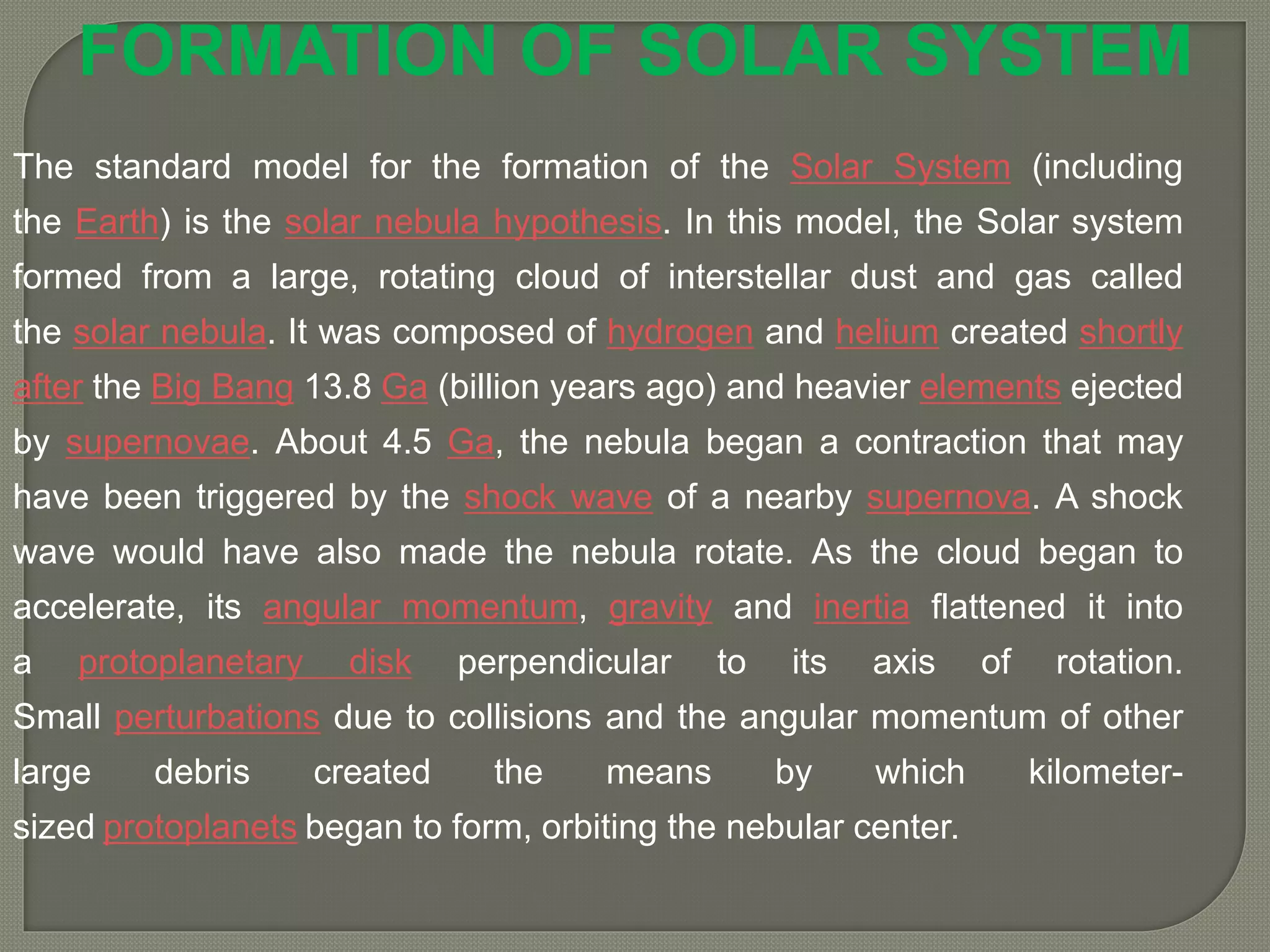 The standard model for the formation of the Solar System (including
the Earth) is the solar nebula hypothesis. In this model, the Solar system
formed from a large, rotating cloud of interstellar dust and gas called
the solar nebula. It was composed of hydrogen and helium created shortly
after the Big Bang 13.8 Ga (billion years ago) and heavier elements ejected
by supernovae. About 4.5 Ga, the nebula began a contraction that may
have been triggered by the shock wave of a nearby supernova. A shock
wave would have also made the nebula rotate. As the cloud began to
accelerate, its angular momentum, gravity and inertia flattened it into
a protoplanetary disk perpendicular to its axis of rotation.
Small perturbations due to collisions and the angular momentum of other
large debris created the means by which kilometer-
sized protoplanets began to form, orbiting the nebular center.
FORMATION OF SOLAR SYSTEM
 