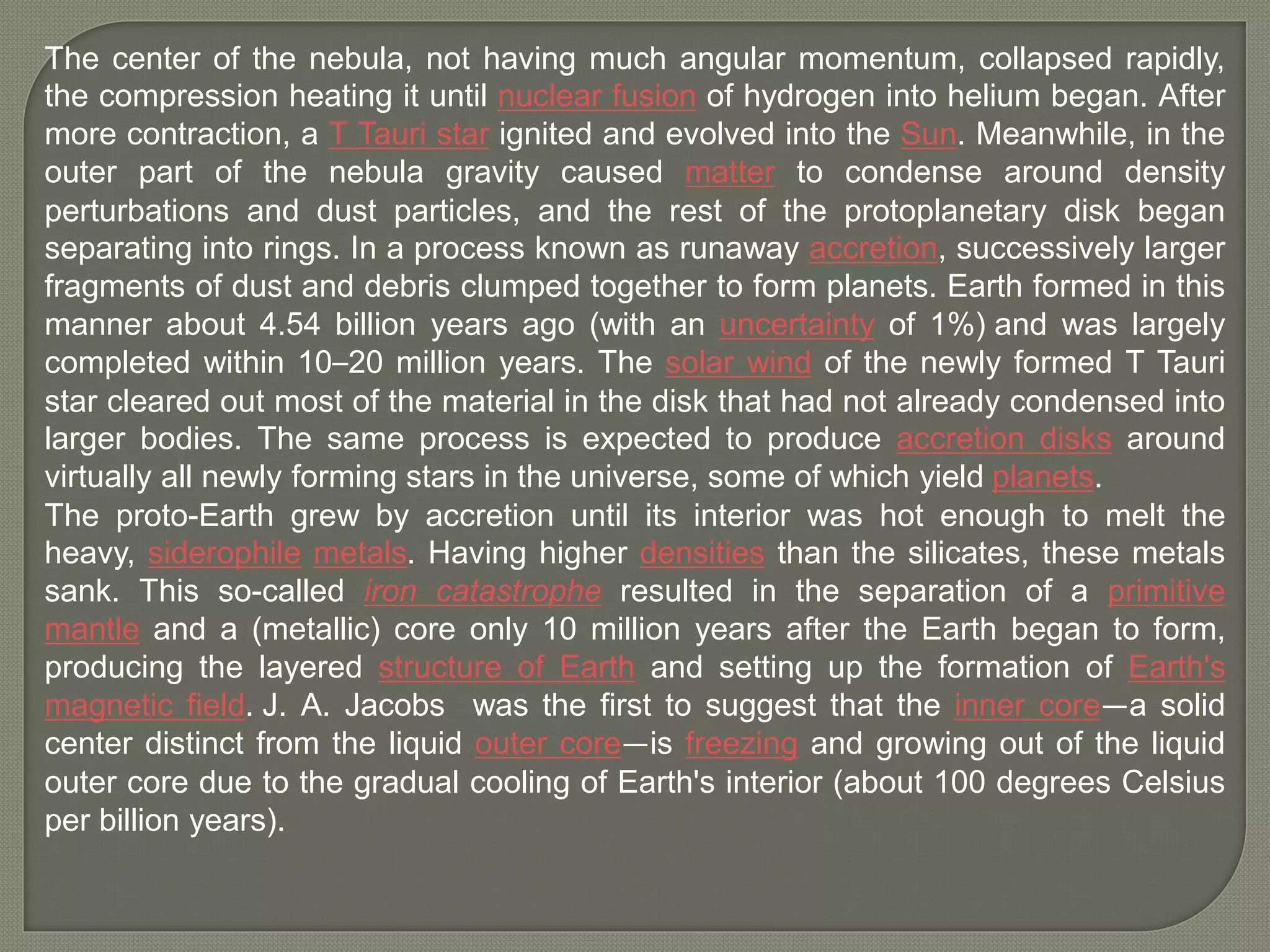 The center of the nebula, not having much angular momentum, collapsed rapidly,
the compression heating it until nuclear fusion of hydrogen into helium began. After
more contraction, a T Tauri star ignited and evolved into the Sun. Meanwhile, in the
outer part of the nebula gravity caused matter to condense around density
perturbations and dust particles, and the rest of the protoplanetary disk began
separating into rings. In a process known as runaway accretion, successively larger
fragments of dust and debris clumped together to form planets. Earth formed in this
manner about 4.54 billion years ago (with an uncertainty of 1%) and was largely
completed within 10–20 million years. The solar wind of the newly formed T Tauri
star cleared out most of the material in the disk that had not already condensed into
larger bodies. The same process is expected to produce accretion disks around
virtually all newly forming stars in the universe, some of which yield planets.
The proto-Earth grew by accretion until its interior was hot enough to melt the
heavy, siderophile metals. Having higher densities than the silicates, these metals
sank. This so-called iron catastrophe resulted in the separation of a primitive
mantle and a (metallic) core only 10 million years after the Earth began to form,
producing the layered structure of Earth and setting up the formation of Earth's
magnetic field. J. A. Jacobs was the first to suggest that the inner core—a solid
center distinct from the liquid outer core—is freezing and growing out of the liquid
outer core due to the gradual cooling of Earth's interior (about 100 degrees Celsius
per billion years).
 