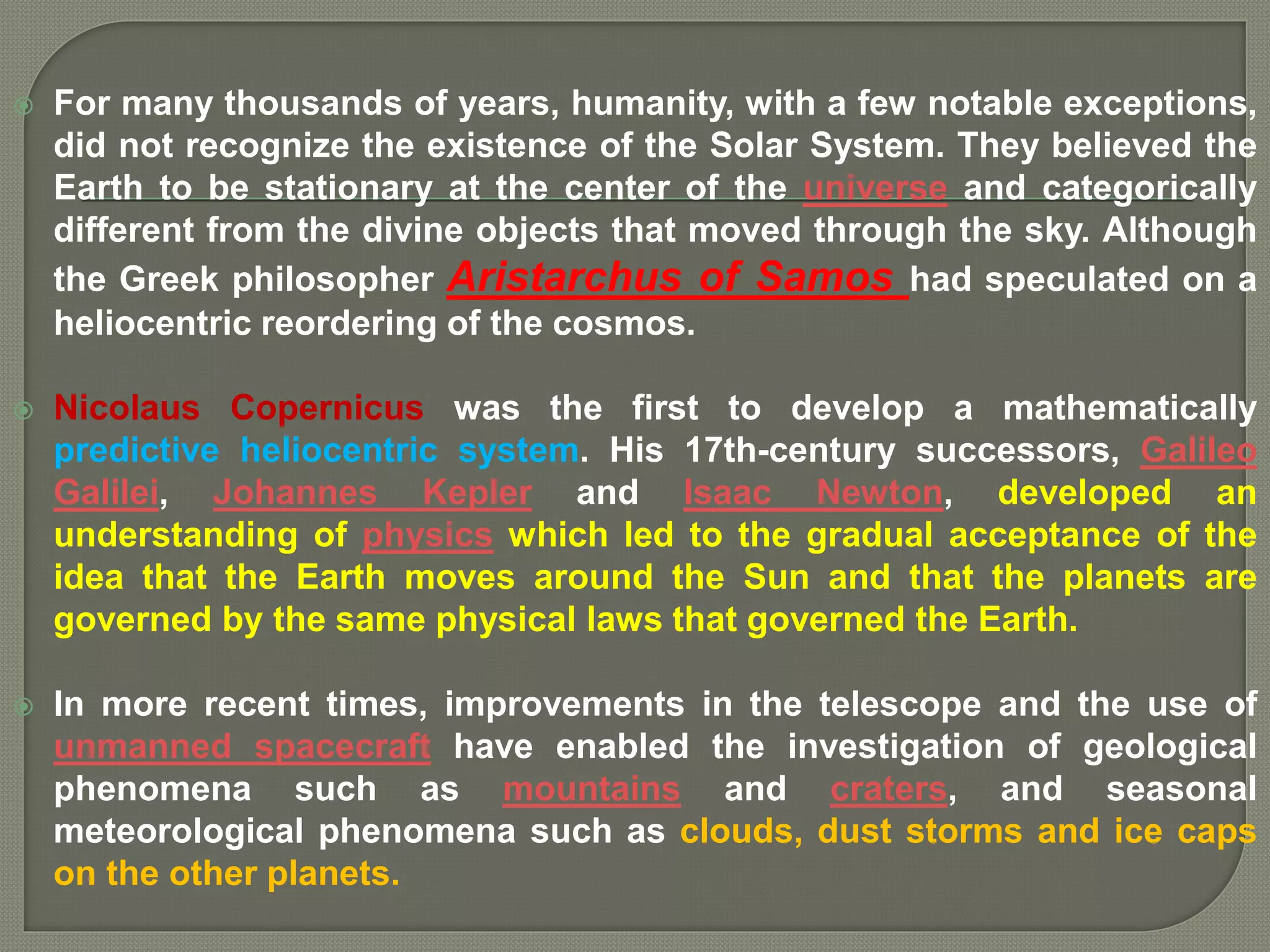  For many thousands of years, humanity, with a few notable exceptions,
did not recognize the existence of the Solar System. They believed the
Earth to be stationary at the center of the universe and categorically
different from the divine objects that moved through the sky. Although
the Greek philosopher Aristarchus of Samos had speculated on a
heliocentric reordering of the cosmos.
 Nicolaus Copernicus was the first to develop a mathematically
predictive heliocentric system. His 17th-century successors, Galileo
Galilei, Johannes Kepler and Isaac Newton, developed an
understanding of physics which led to the gradual acceptance of the
idea that the Earth moves around the Sun and that the planets are
governed by the same physical laws that governed the Earth.
 In more recent times, improvements in the telescope and the use of
unmanned spacecraft have enabled the investigation of geological
phenomena such as mountains and craters, and seasonal
meteorological phenomena such as clouds, dust storms and ice caps
on the other planets.
 