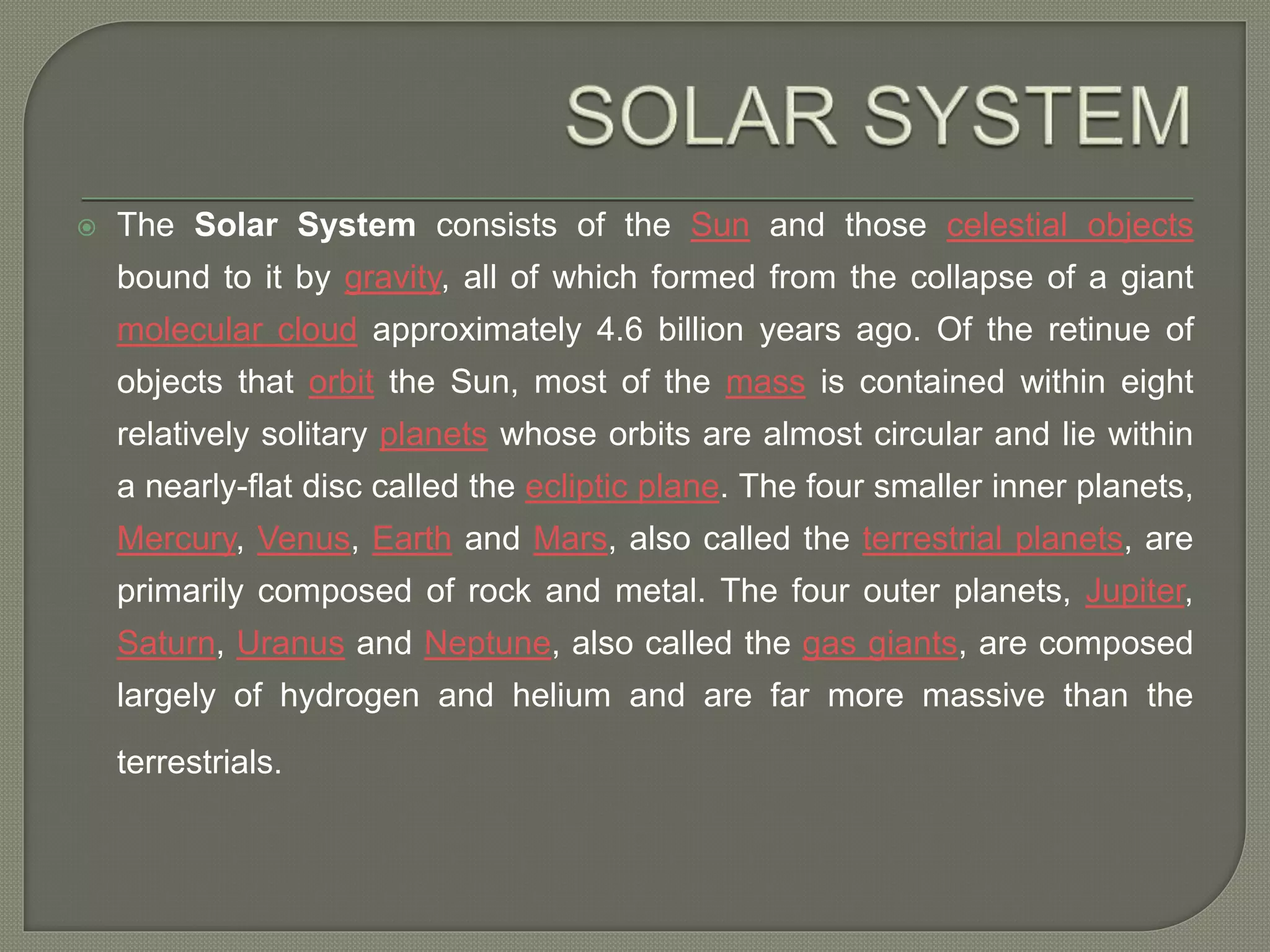  The Solar System consists of the Sun and those celestial objects
bound to it by gravity, all of which formed from the collapse of a giant
molecular cloud approximately 4.6 billion years ago. Of the retinue of
objects that orbit the Sun, most of the mass is contained within eight
relatively solitary planets whose orbits are almost circular and lie within
a nearly-flat disc called the ecliptic plane. The four smaller inner planets,
Mercury, Venus, Earth and Mars, also called the terrestrial planets, are
primarily composed of rock and metal. The four outer planets, Jupiter,
Saturn, Uranus and Neptune, also called the gas giants, are composed
largely of hydrogen and helium and are far more massive than the
terrestrials.
 